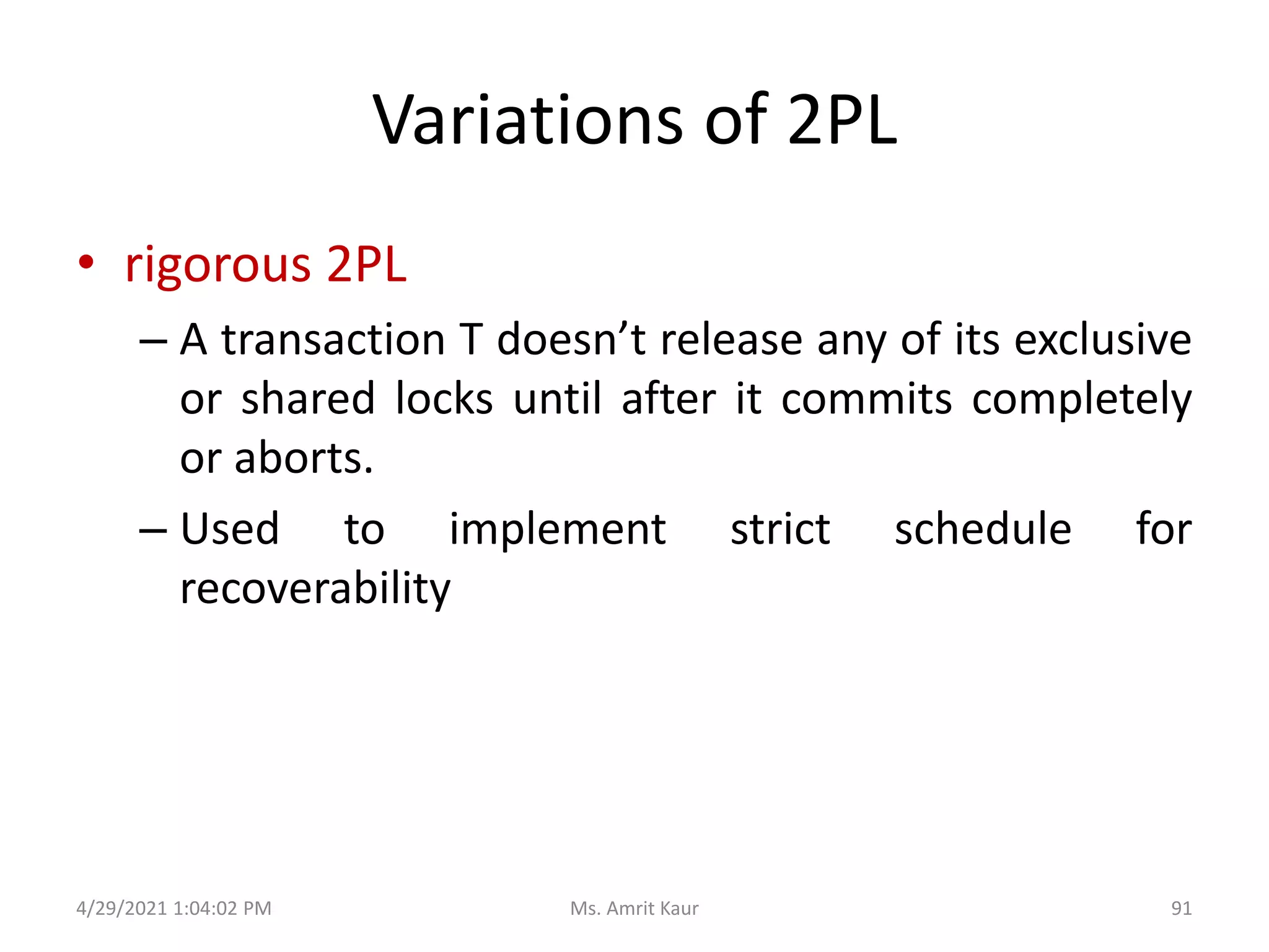 Variations of 2PL
• rigorous 2PL
– A transaction T doesn’t release any of its exclusive
or shared locks until after it commits completely
or aborts.
– Used to implement strict schedule for
recoverability
4/29/2021 1:04:02 PM 91
Ms. Amrit Kaur
 