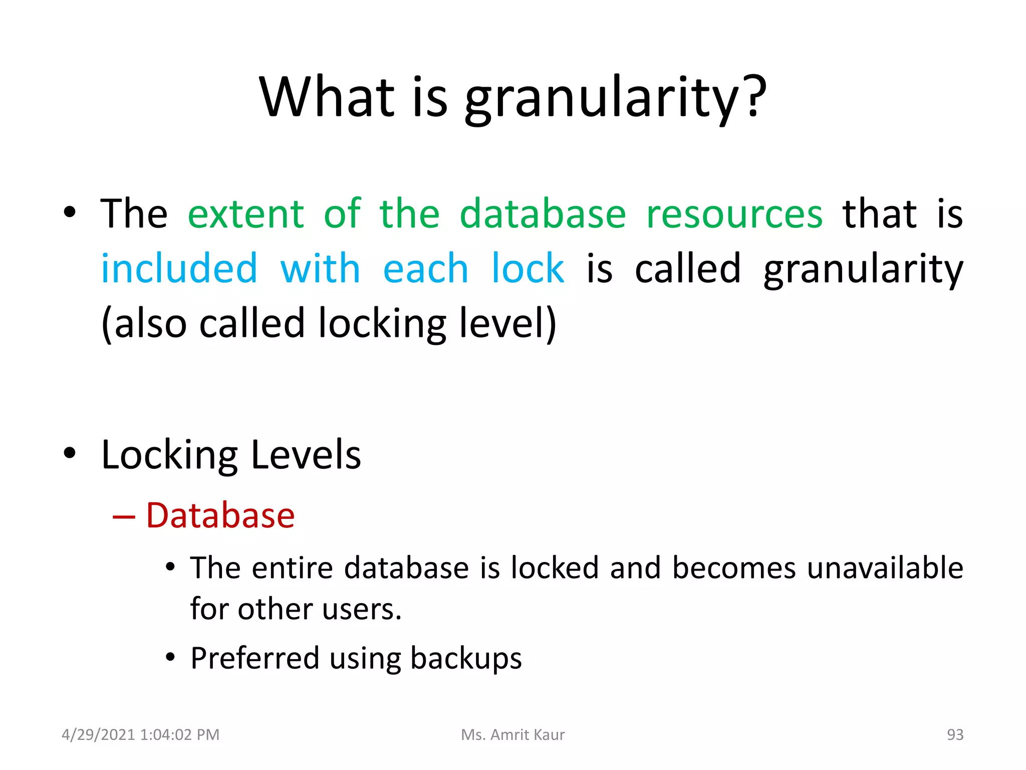 What is granularity?
• The extent of the database resources that is
included with each lock is called granularity
(also called locking level)
• Locking Levels
– Database
• The entire database is locked and becomes unavailable
for other users.
• Preferred using backups
4/29/2021 1:04:02 PM 93
Ms. Amrit Kaur
 