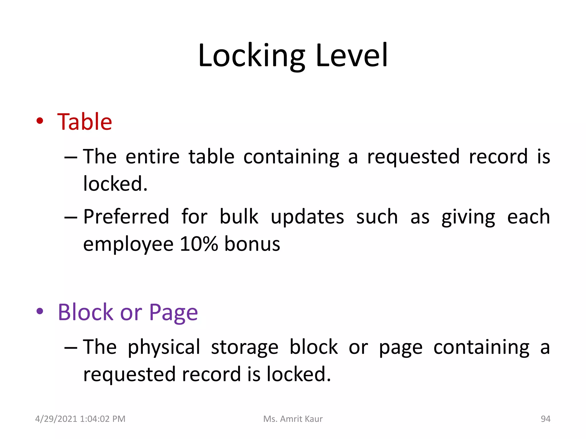 Locking Level
• Table
– The entire table containing a requested record is
locked.
– Preferred for bulk updates such as giving each
employee 10% bonus
• Block or Page
– The physical storage block or page containing a
requested record is locked.
4/29/2021 1:04:02 PM 94
Ms. Amrit Kaur
 