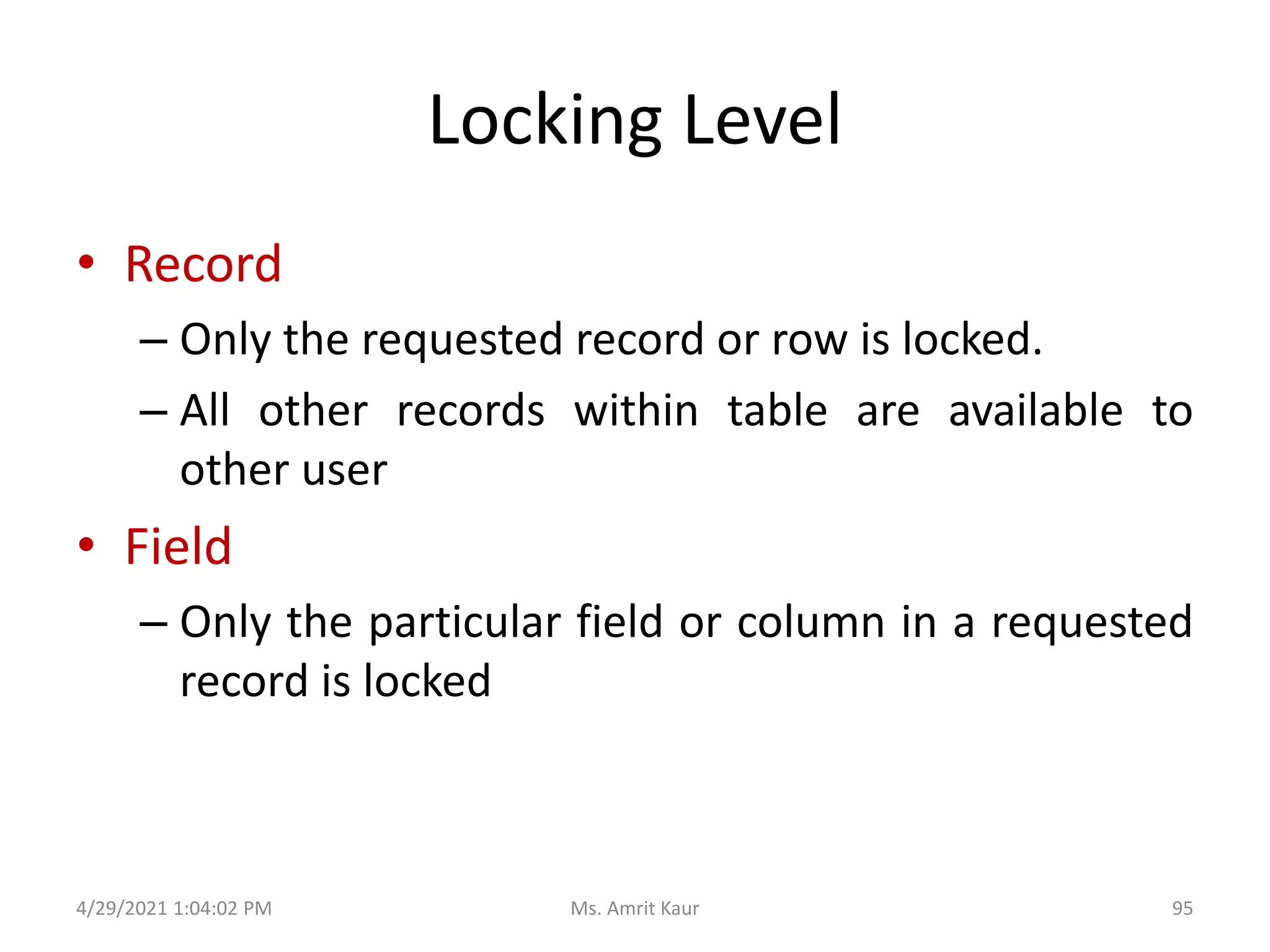 Locking Level
• Record
– Only the requested record or row is locked.
– All other records within table are available to
other user
• Field
– Only the particular field or column in a requested
record is locked
4/29/2021 1:04:02 PM 95
Ms. Amrit Kaur
 