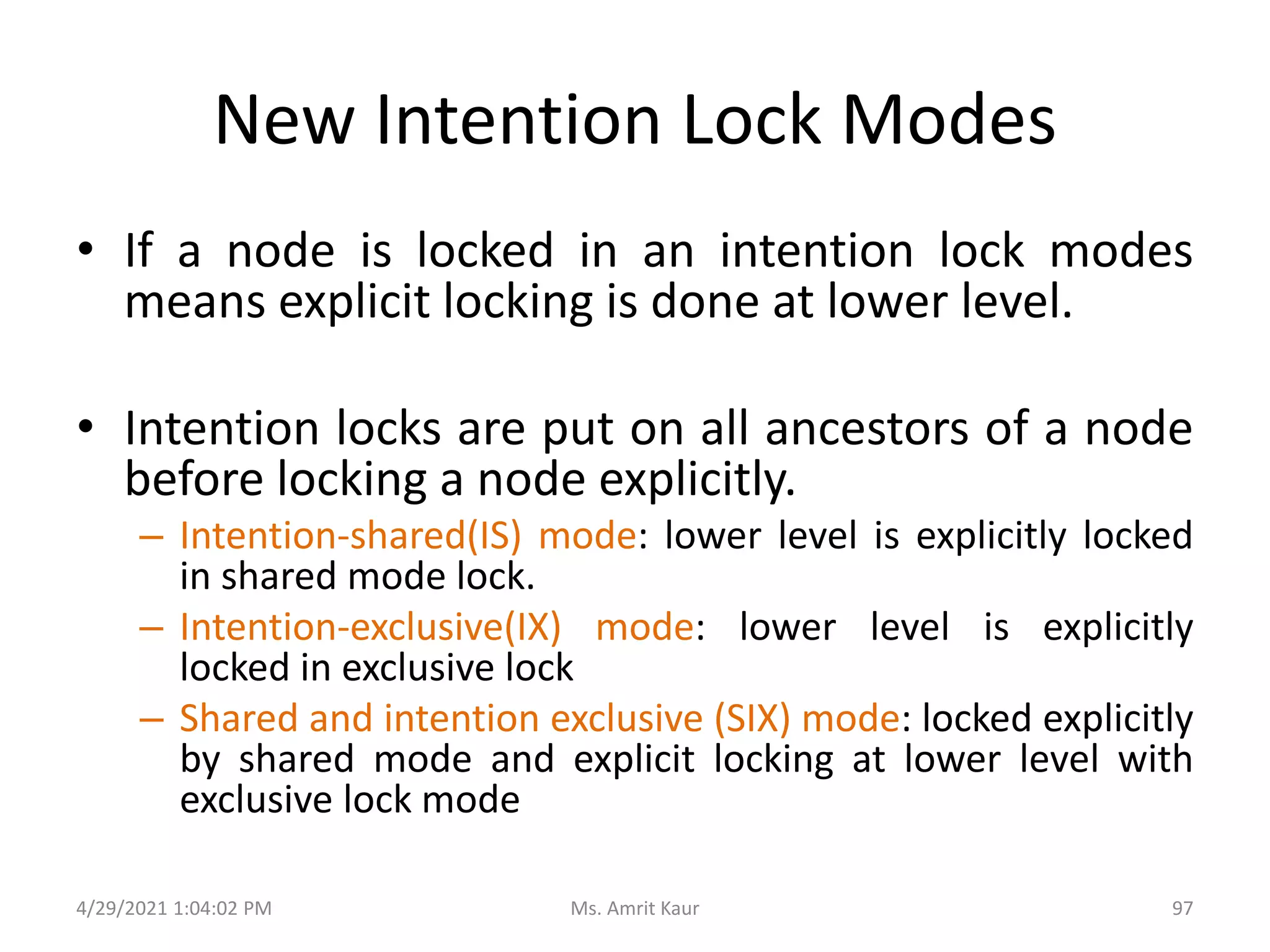 New Intention Lock Modes
• If a node is locked in an intention lock modes
means explicit locking is done at lower level.
• Intention locks are put on all ancestors of a node
before locking a node explicitly.
– Intention-shared(IS) mode: lower level is explicitly locked
in shared mode lock.
– Intention-exclusive(IX) mode: lower level is explicitly
locked in exclusive lock
– Shared and intention exclusive (SIX) mode: locked explicitly
by shared mode and explicit locking at lower level with
exclusive lock mode
4/29/2021 1:04:02 PM 97
Ms. Amrit Kaur
 