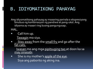 B. IDIYOMATIKONG PAHAYAG
Ang idiyomatikong pahayag ay maaaring parirala o ekspresiyong
binubuo ng kombinasyon ng pandiwa at pang-ukol. Ang
idiyoma ay maaari ring buong pangungusap.
HAL.
 Call him up.
Tawagin mo siya.
 Stay away from the small fry and go after the
fat-cats.
Iwasan mo ang mga pipitsuging tao at doon ka sa
may sinasabi.
 She is my mother’s apple of the eye.
Siya ang paborito ng aking ina.
 