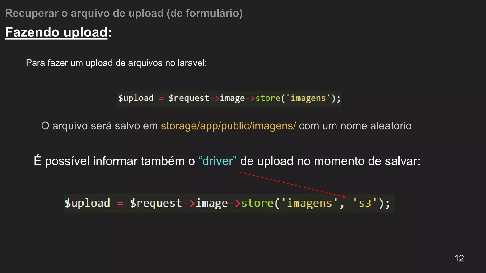 Recuperar o arquivo de upload (de formulário)
Para fazer um upload de arquivos no laravel:
12
Fazendo upload:
O arquivo será salvo em storage/app/public/imagens/ com um nome aleatório
É possível informar também o “driver” de upload no momento de salvar:
 