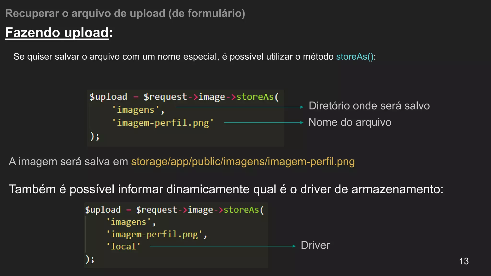 Recuperar o arquivo de upload (de formulário)
Se quiser salvar o arquivo com um nome especial, é possível utilizar o método storeAs():
13
Fazendo upload:
A imagem será salva em storage/app/public/imagens/imagem-perfil.png
Também é possível informar dinamicamente qual é o driver de armazenamento:
Diretório onde será salvo
Nome do arquivo
Driver
 