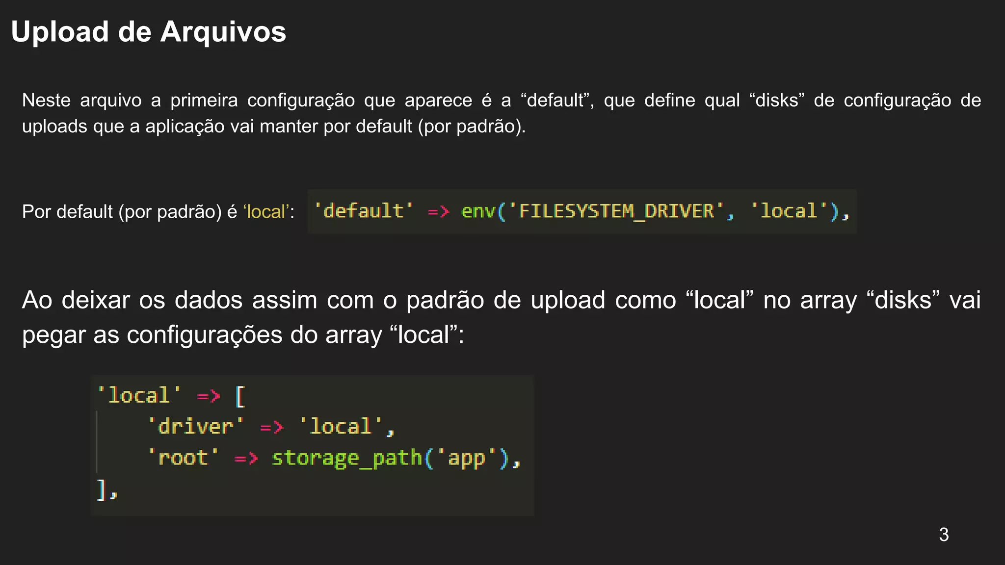 Upload de Arquivos
Neste arquivo a primeira configuração que aparece é a “default”, que define qual “disks” de configuração de
uploads que a aplicação vai manter por default (por padrão).
Por default (por padrão) é ‘local’:
3
Ao deixar os dados assim com o padrão de upload como “local” no array “disks” vai
pegar as configurações do array “local”:
 
