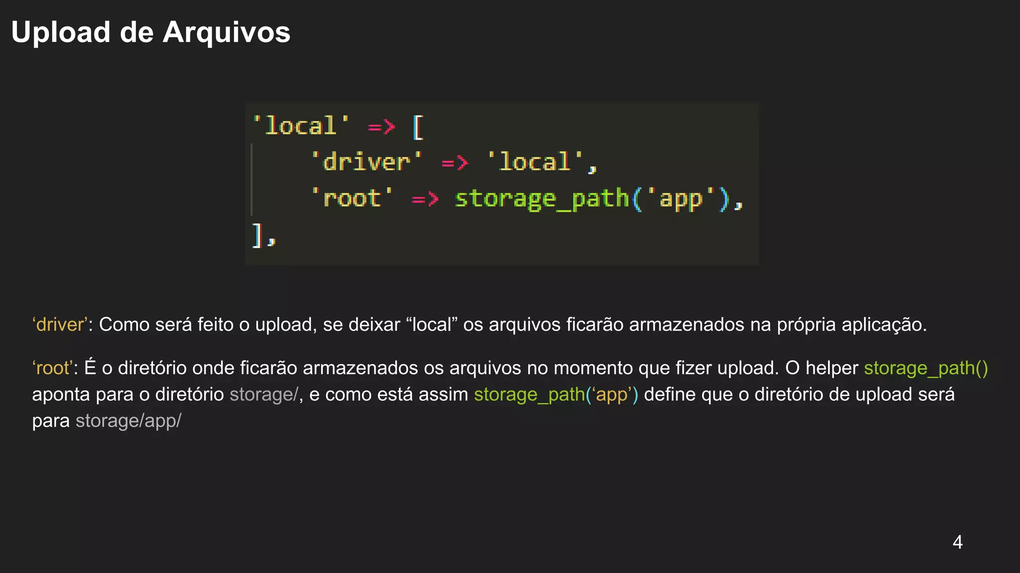 Upload de Arquivos
‘driver’: Como será feito o upload, se deixar “local” os arquivos ficarão armazenados na própria aplicação.
‘root’: É o diretório onde ficarão armazenados os arquivos no momento que fizer upload. O helper storage_path()
aponta para o diretório storage/, e como está assim storage_path(‘app’) define que o diretório de upload será
para storage/app/
4
 