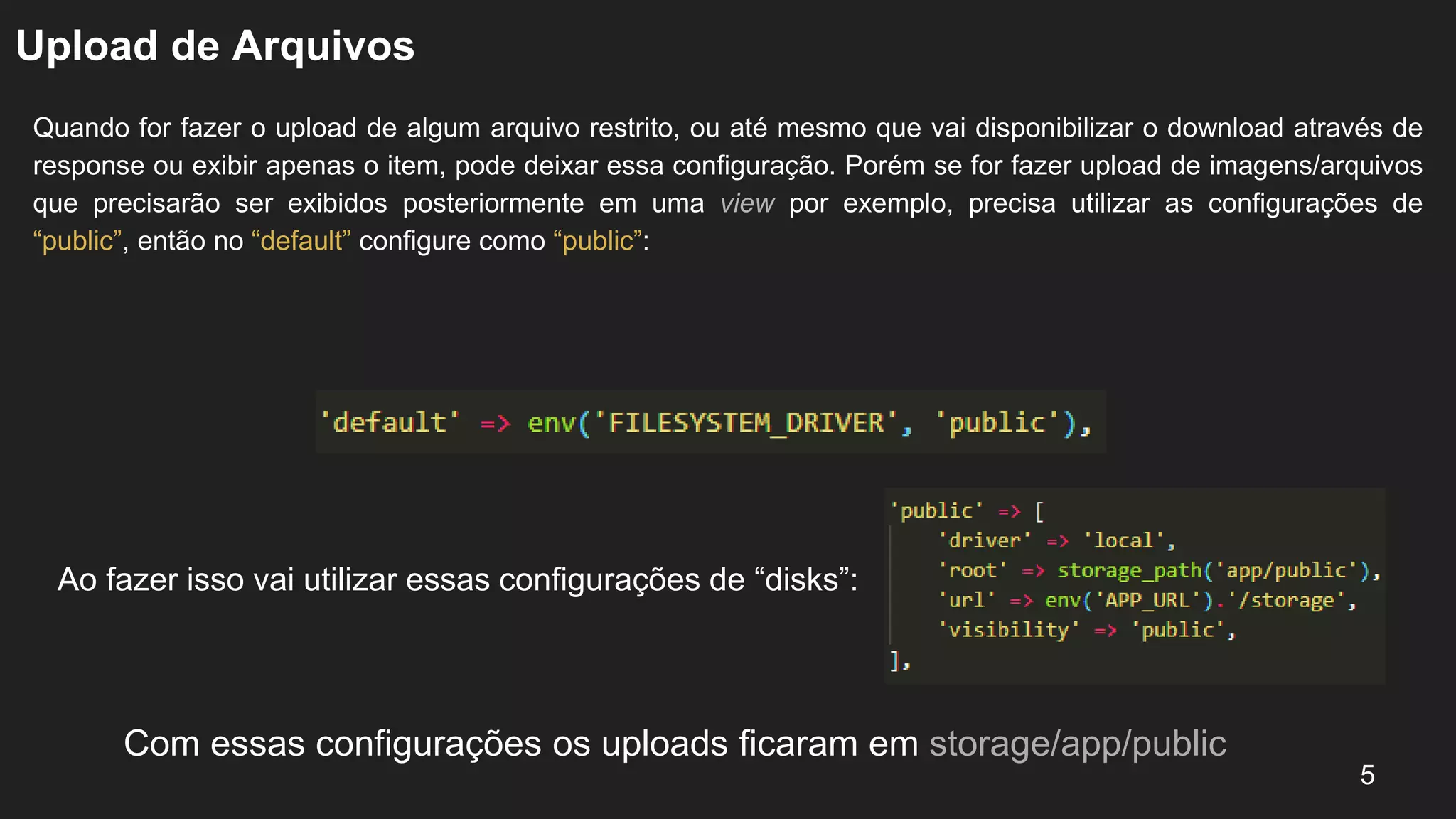 Upload de Arquivos
Quando for fazer o upload de algum arquivo restrito, ou até mesmo que vai disponibilizar o download através de
response ou exibir apenas o item, pode deixar essa configuração. Porém se for fazer upload de imagens/arquivos
que precisarão ser exibidos posteriormente em uma view por exemplo, precisa utilizar as configurações de
“public”, então no “default” configure como “public”:
5
Ao fazer isso vai utilizar essas configurações de “disks”:
Com essas configurações os uploads ficaram em storage/app/public
 