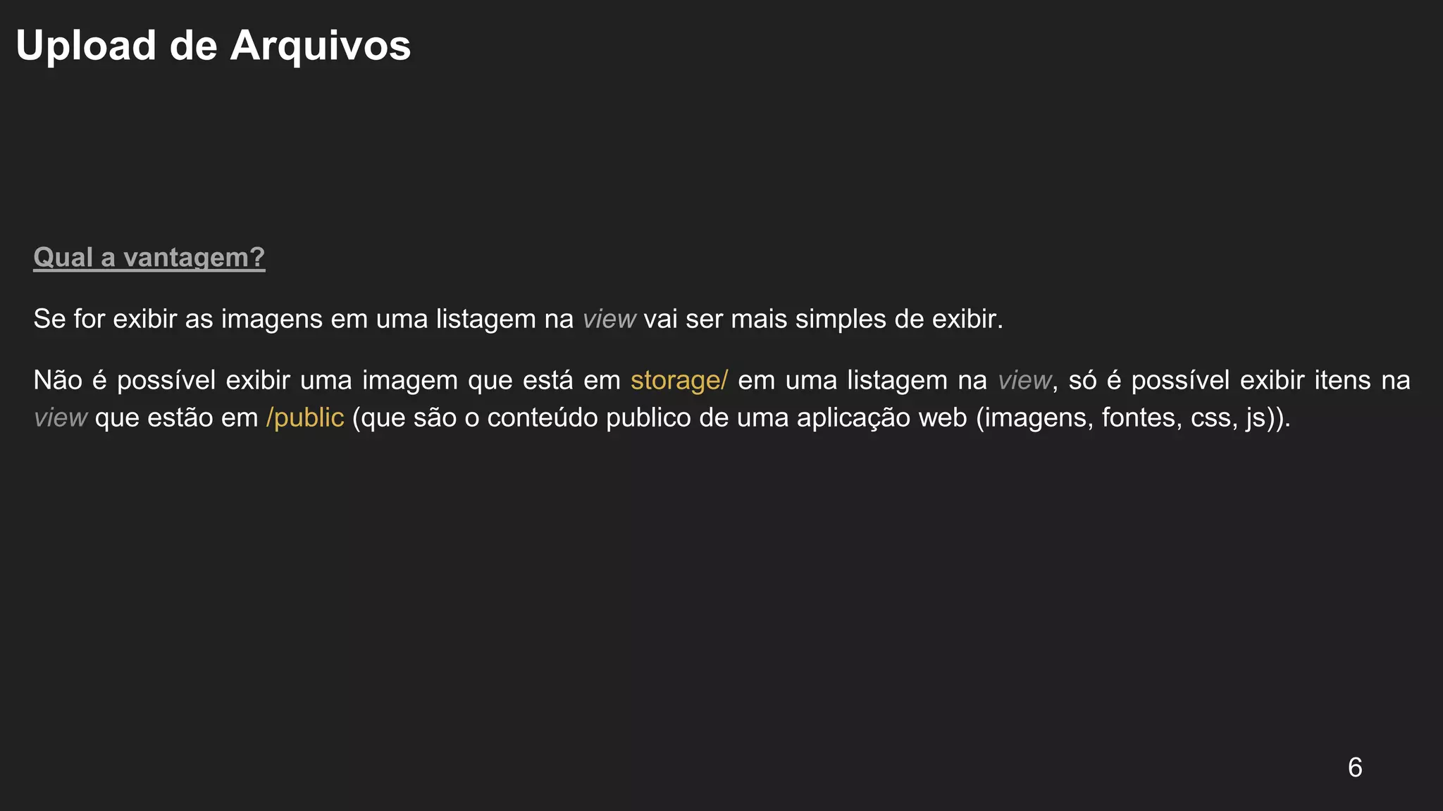 Upload de Arquivos
Qual a vantagem?
Se for exibir as imagens em uma listagem na view vai ser mais simples de exibir.
Não é possível exibir uma imagem que está em storage/ em uma listagem na view, só é possível exibir itens na
view que estão em /public (que são o conteúdo publico de uma aplicação web (imagens, fontes, css, js)).
6
 