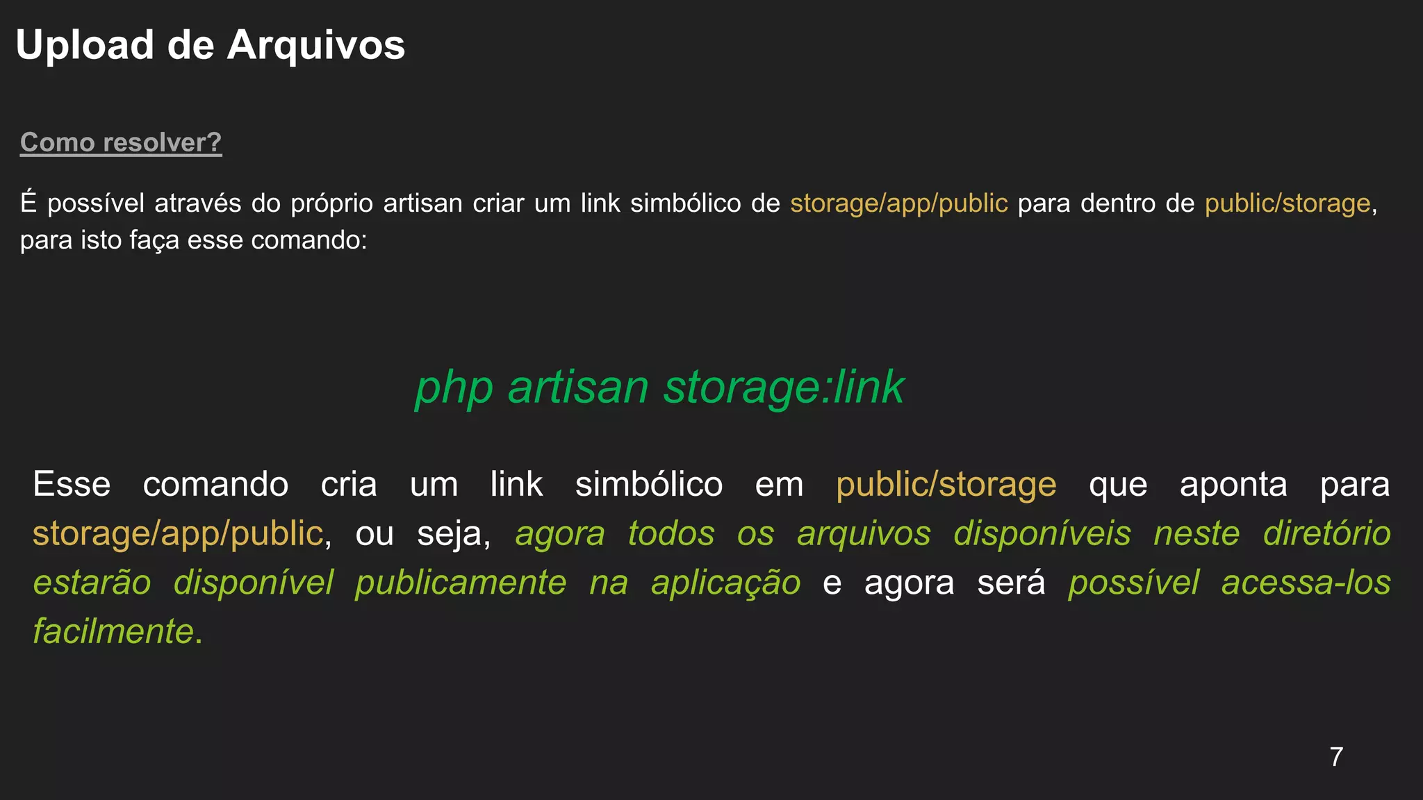 Upload de Arquivos
Como resolver?
É possível através do próprio artisan criar um link simbólico de storage/app/public para dentro de public/storage,
para isto faça esse comando:
7
php artisan storage:link
Esse comando cria um link simbólico em public/storage que aponta para
storage/app/public, ou seja, agora todos os arquivos disponíveis neste diretório
estarão disponível publicamente na aplicação e agora será possível acessa-los
facilmente.
 