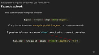 Recuperar o arquivo de upload (de formulário)
Para fazer um upload de arquivos no laravel:
12
Fazendo upload:
O arquivo será salvo em storage/app/public/imagens/ com um nome aleatório
É possível informar também o “driver” de upload no momento de salvar:
 