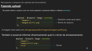 Recuperar o arquivo de upload (de formulário)
Se quiser salvar o arquivo com um nome especial, é possível utilizar o método storeAs():
13
Fazendo upload:
A imagem será salva em storage/app/public/imagens/imagem-perfil.png
Também é possível informar dinamicamente qual é o driver de armazenamento:
Diretório onde será salvo
Nome do arquivo
Driver
 