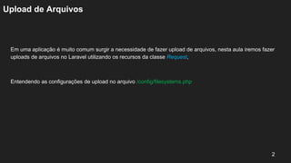 Upload de Arquivos
Em uma aplicação é muito comum surgir a necessidade de fazer upload de arquivos, nesta aula iremos fazer
uploads de arquivos no Laravel utilizando os recursos da classe Request,
Entendendo as configurações de upload no arquivo /config/filesystems.php
2
 
