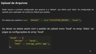 Upload de Arquivos
Neste arquivo a primeira configuração que aparece é a “default”, que define qual “disks” de configuração de
uploads que a aplicação vai manter por default (por padrão).
Por default (por padrão) é ‘local’:
3
Ao deixar os dados assim com o padrão de upload como “local” no array “disks” vai
pegar as configurações do array “local”:
 