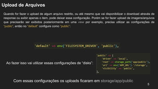 Upload de Arquivos
Quando for fazer o upload de algum arquivo restrito, ou até mesmo que vai disponibilizar o download através de
response ou exibir apenas o item, pode deixar essa configuração. Porém se for fazer upload de imagens/arquivos
que precisarão ser exibidos posteriormente em uma view por exemplo, precisa utilizar as configurações de
“public”, então no “default” configure como “public”:
5
Ao fazer isso vai utilizar essas configurações de “disks”:
Com essas configurações os uploads ficaram em storage/app/public
 