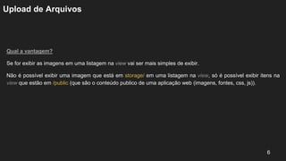 Upload de Arquivos
Qual a vantagem?
Se for exibir as imagens em uma listagem na view vai ser mais simples de exibir.
Não é possível exibir uma imagem que está em storage/ em uma listagem na view, só é possível exibir itens na
view que estão em /public (que são o conteúdo publico de uma aplicação web (imagens, fontes, css, js)).
6
 