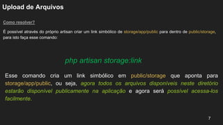 Upload de Arquivos
Como resolver?
É possível através do próprio artisan criar um link simbólico de storage/app/public para dentro de public/storage,
para isto faça esse comando:
7
php artisan storage:link
Esse comando cria um link simbólico em public/storage que aponta para
storage/app/public, ou seja, agora todos os arquivos disponíveis neste diretório
estarão disponível publicamente na aplicação e agora será possível acessa-los
facilmente.
 