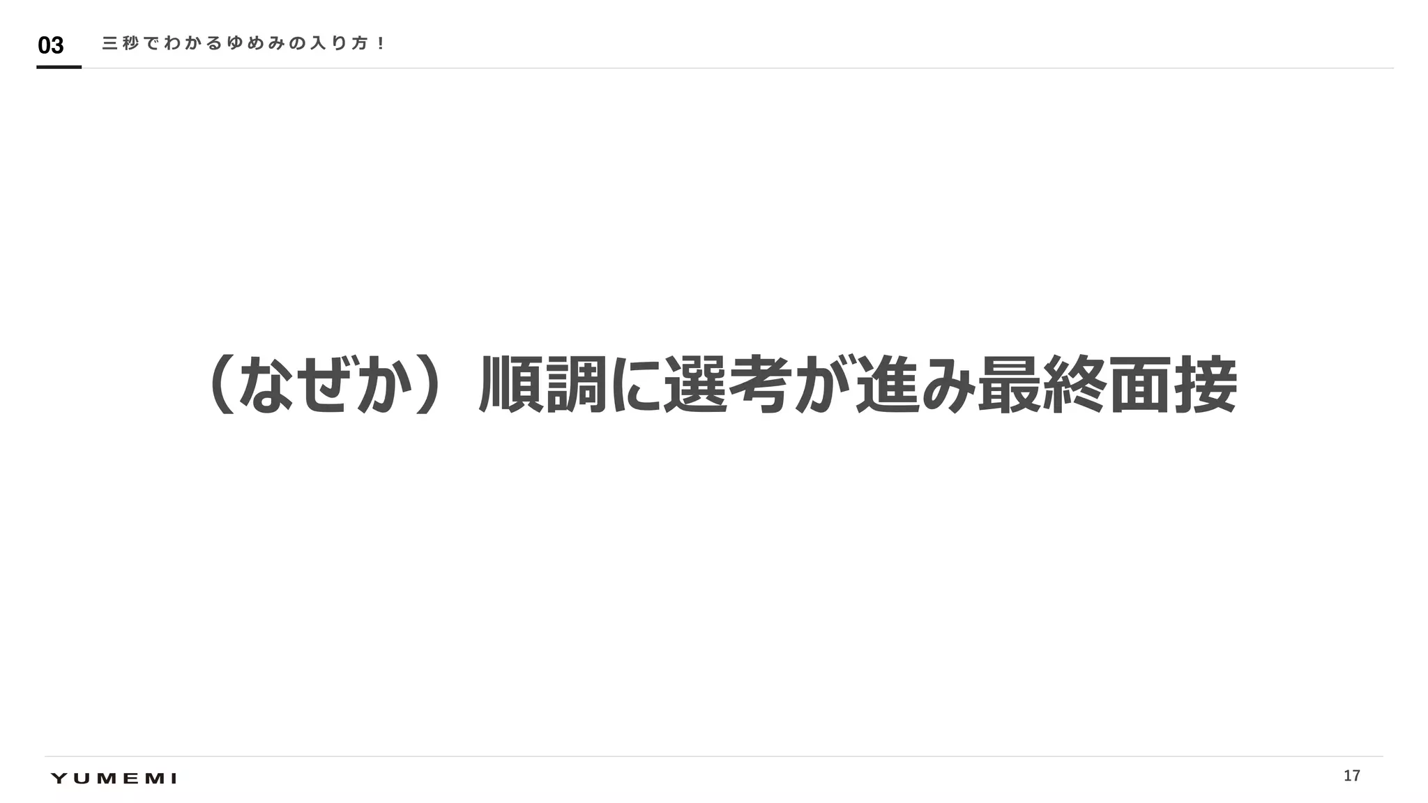 Confidential
（なぜか）順調に選考が進み最終⾯接
三 秒 で わ か る ゆ め み の ⼊ り ⽅ ︕03
17
 