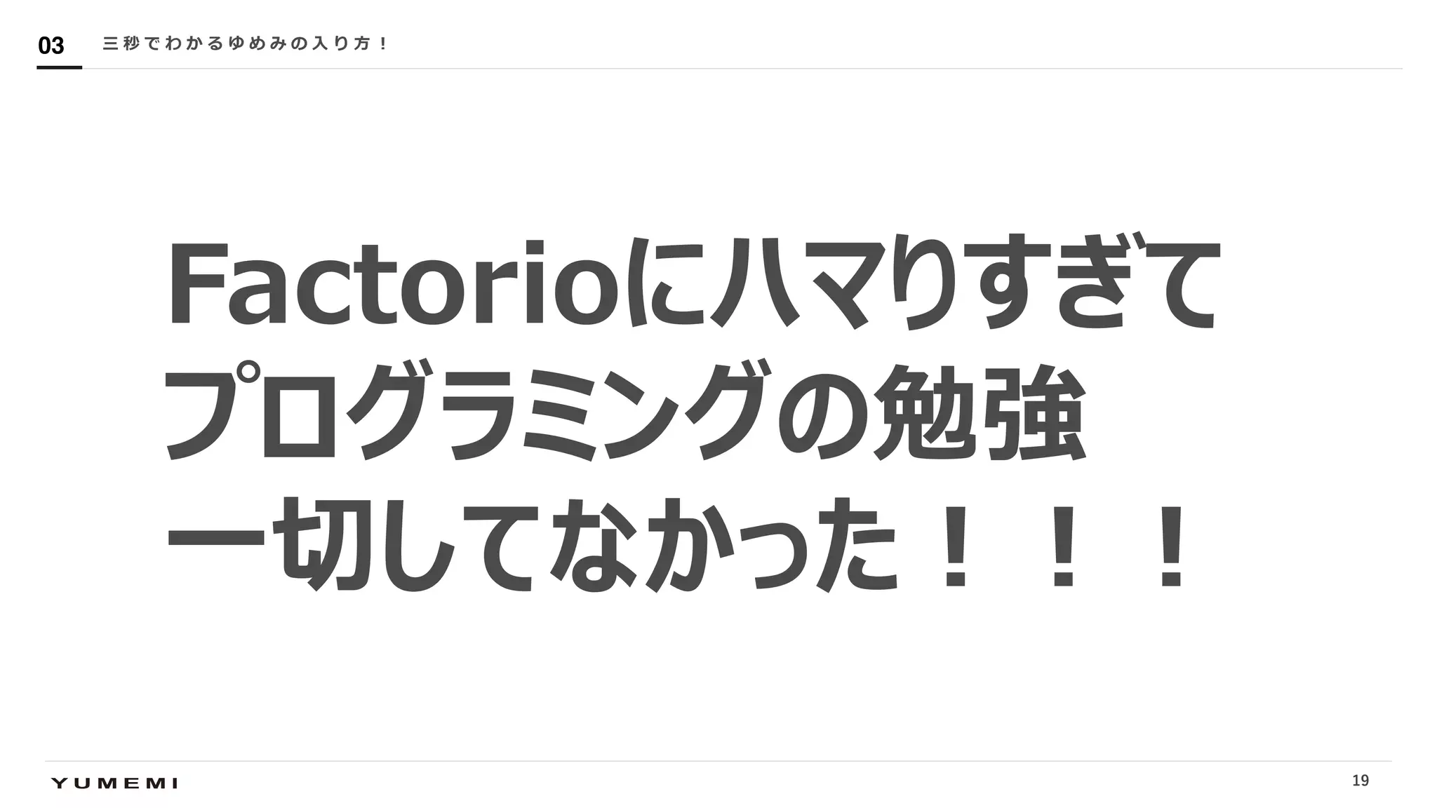 Confidential
Factorioにハマりすぎて
プログラミングの勉強
⼀切してなかった︕︕︕
三 秒 で わ か る ゆ め み の ⼊ り ⽅ ︕03
19
 