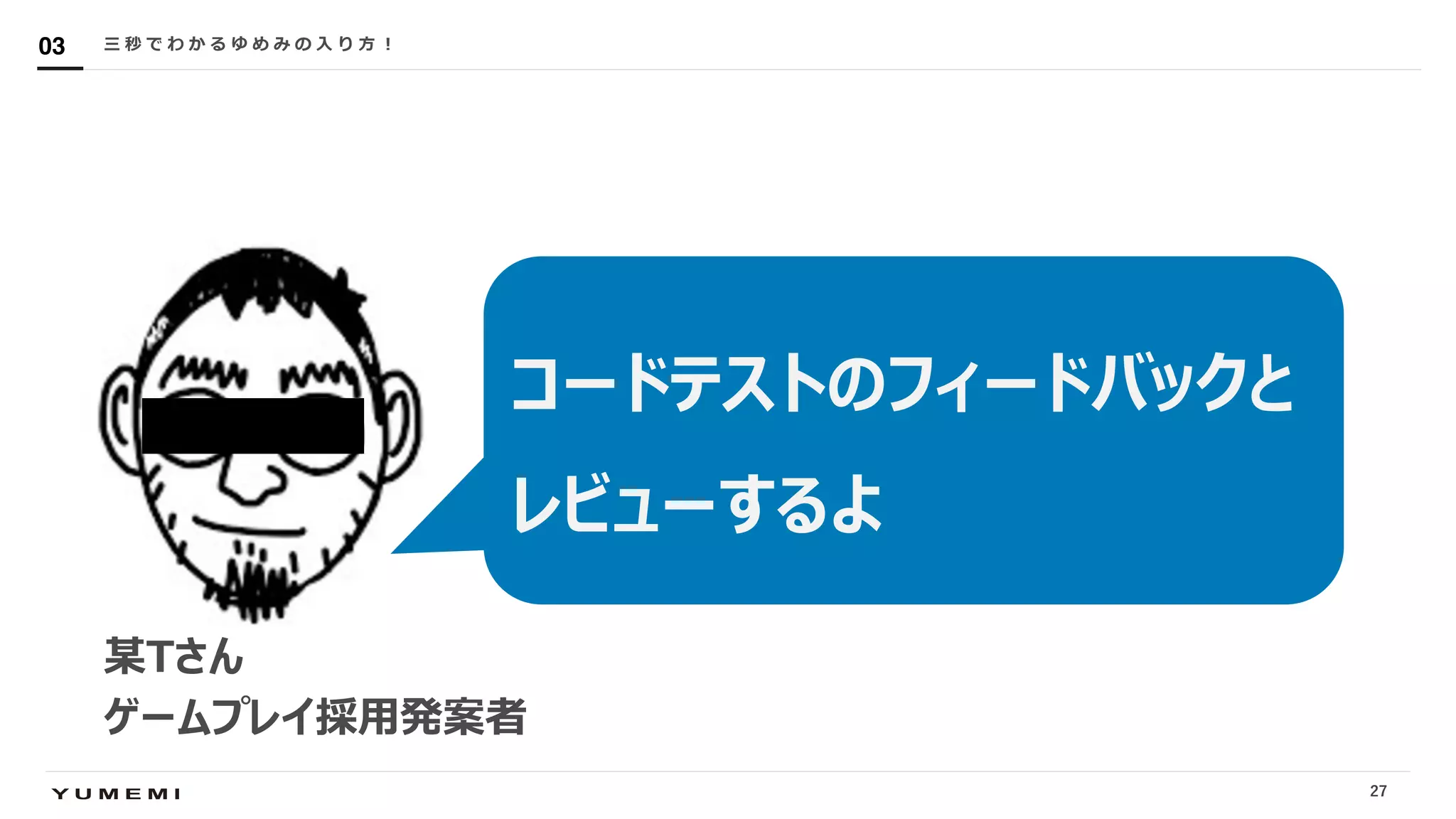 Confidential三 秒 で わ か る ゆ め み の ⼊ り ⽅ ︕03
某Tさん
ゲームプレイ採⽤発案者
コードテストのフィードバックと
レビューするよ
27
 