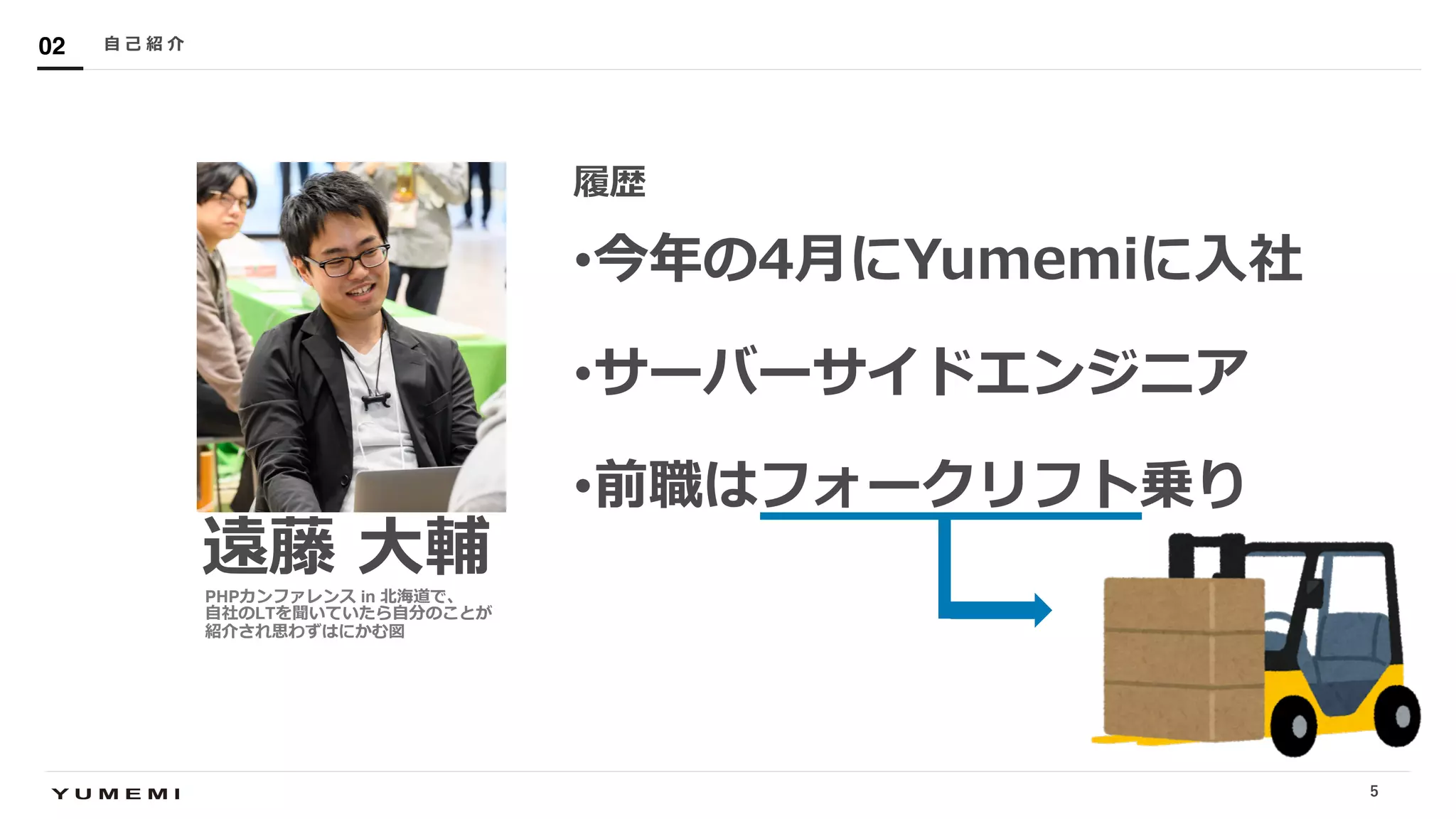 Confidential
遠藤 ⼤輔
履歴
•今年の4⽉にYumemiに⼊社
•サーバーサイドエンジニア
•前職はフォークリフト乗り
⾃ ⼰ 紹 介02
PHPカンファレンス in 北海道で、
⾃社のLTを聞いていたら⾃分のことが
紹介され思わずはにかむ図
5
 