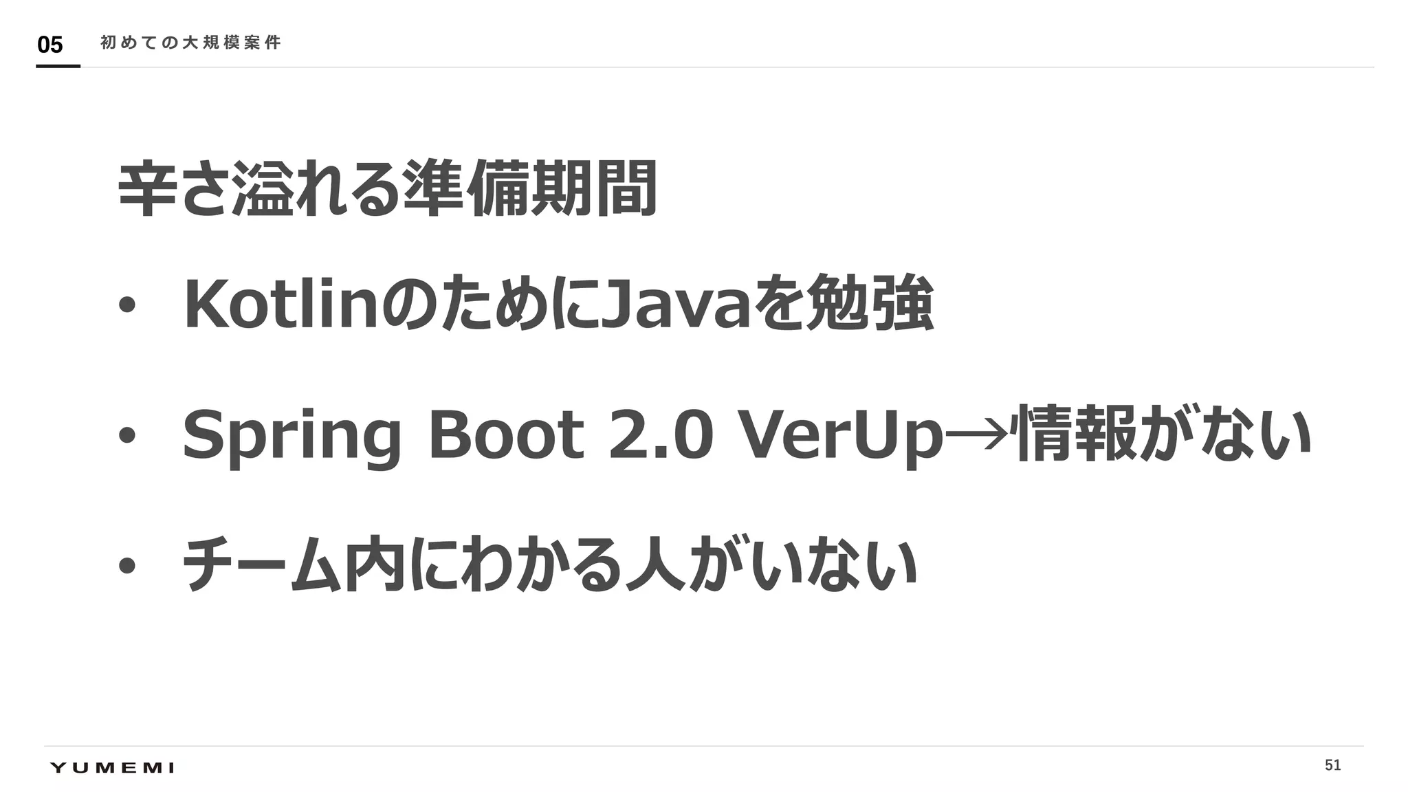 Confidential
⾟さ溢れる準備期間
• KotlinのためにJavaを勉強
• Spring Boot 2.0 VerUp→情報がない
• チーム内にわかる⼈がいない
初 め て の ⼤ 規 模 案 件05
51
 
