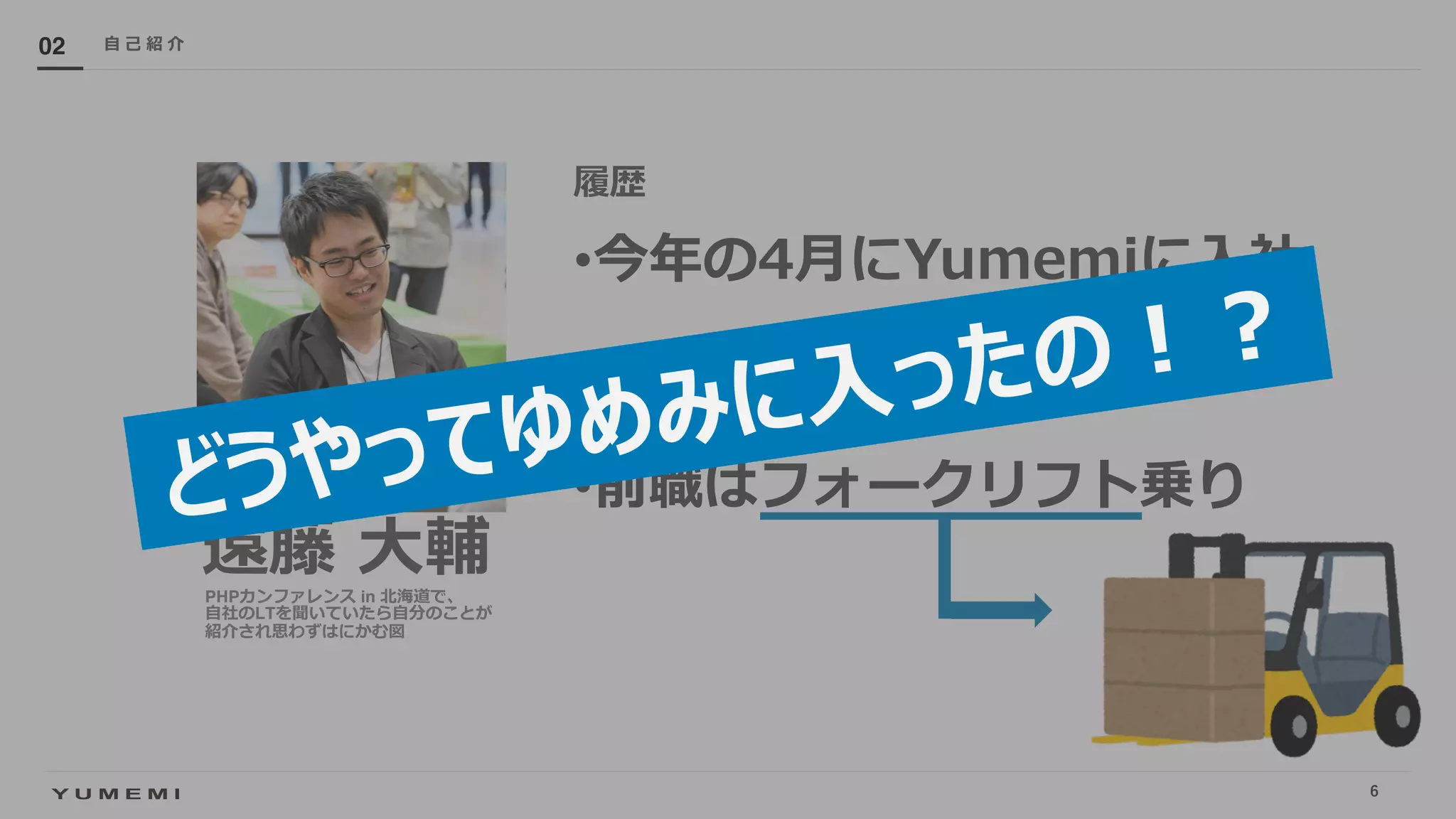 Confidential
遠藤 ⼤輔
履歴
•今年の4⽉にYumemiに⼊社
•サーバーサイドエンジニア
•前職はフォークリフト乗り
⾃ ⼰ 紹 介02
PHPカンファレンス in 北海道で、
⾃社のLTを聞いていたら⾃分のことが
紹介され思わずはにかむ図
どうやってゆめみに⼊ったの︕︖
6
 