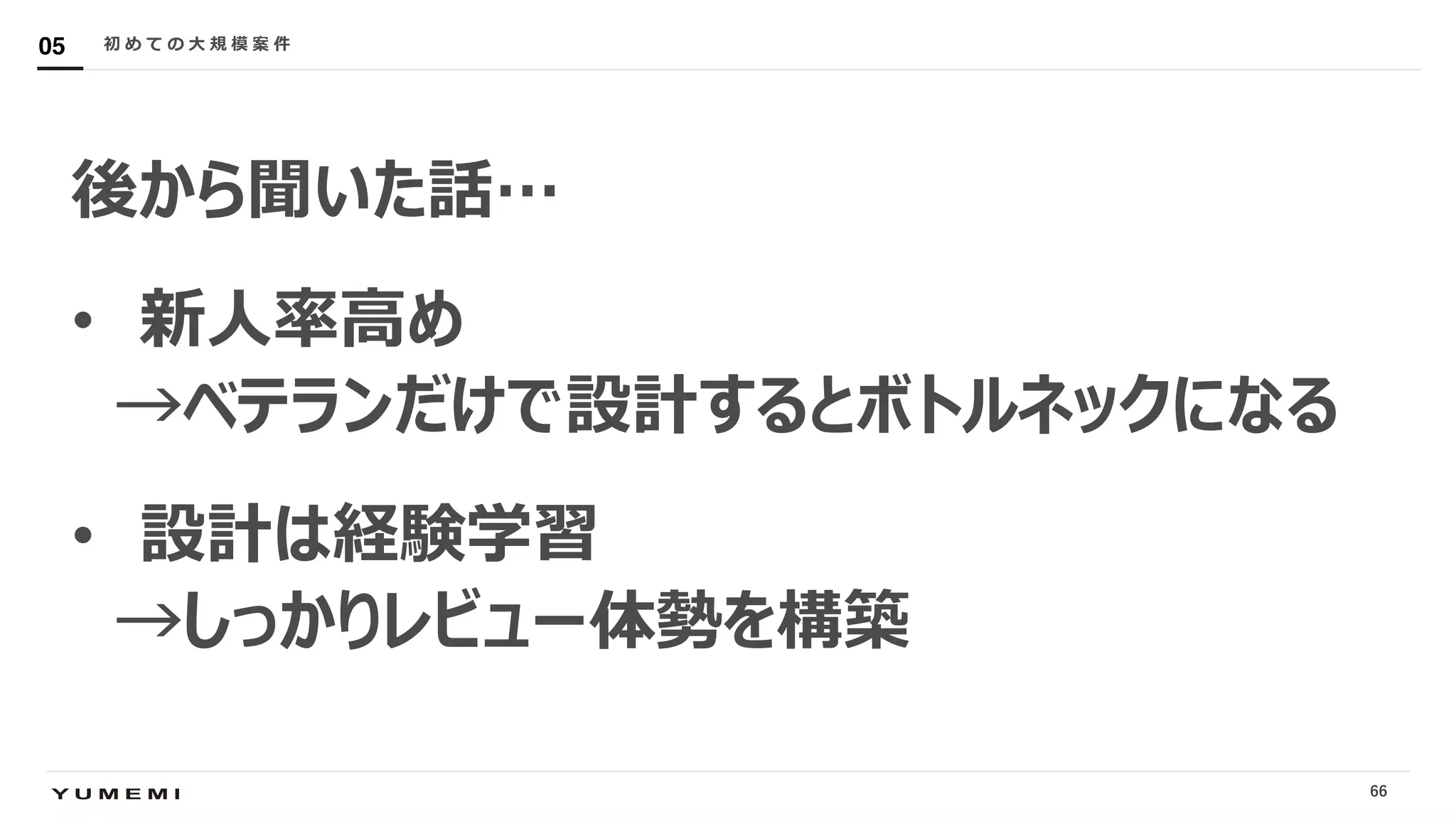 Confidential
後から聞いた話…
• 新⼈率⾼め
→ベテランだけで設計するとボトルネックになる
• 設計は経験学習
→しっかりレビュー体勢を構築
初 め て の ⼤ 規 模 案 件05
66
 