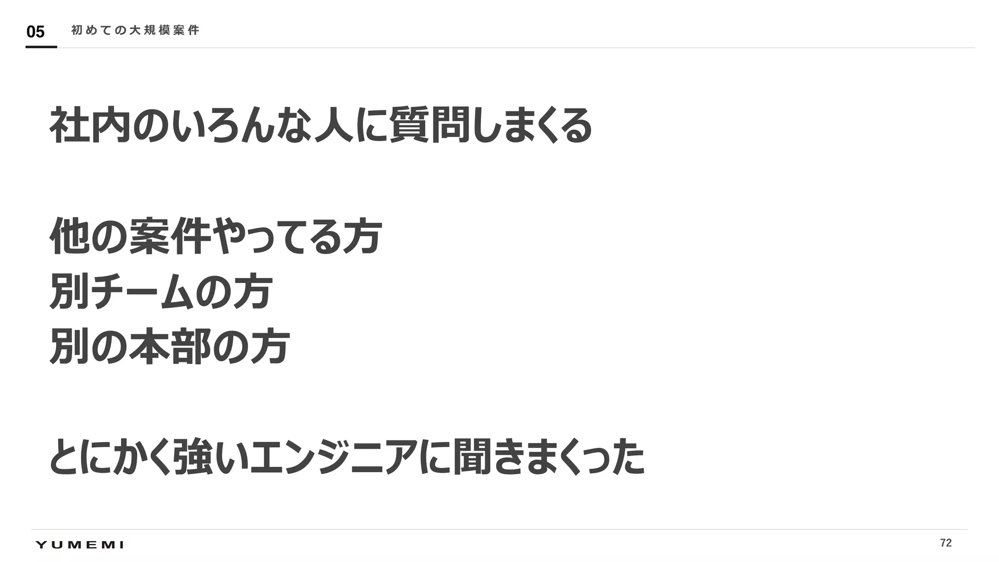Confidential
社内のいろんな⼈に質問しまくる
他の案件やってる⽅
別チームの⽅
別の本部の⽅
とにかく強いエンジニアに聞きまくった
初 め て の ⼤ 規 模 案 件05
72
 