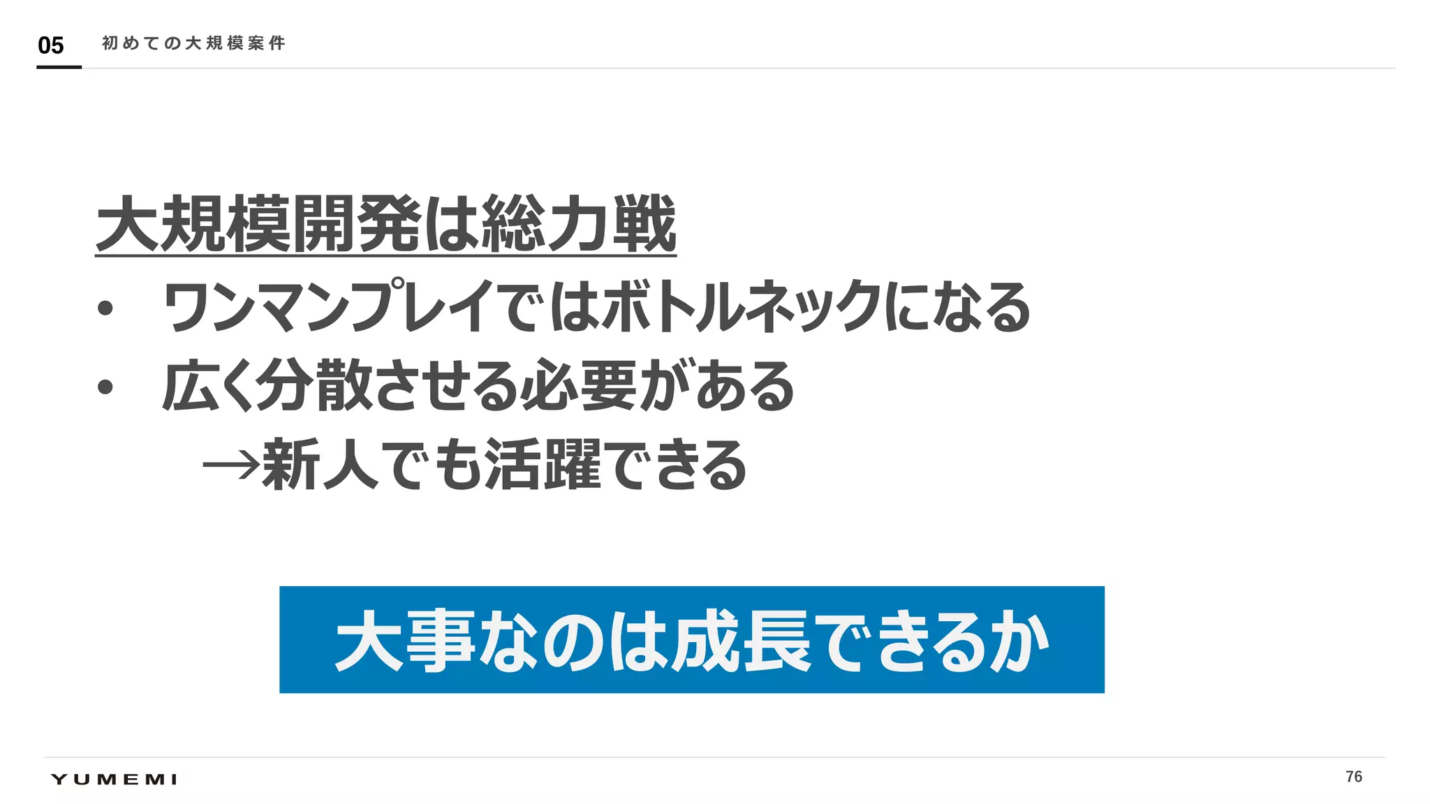 Confidential
⼤規模開発は総⼒戦
• ワンマンプレイではボトルネックになる
• 広く分散させる必要がある
→新⼈でも活躍できる
初 め て の ⼤ 規 模 案 件05
76
⼤事なのは成⻑できるか
 