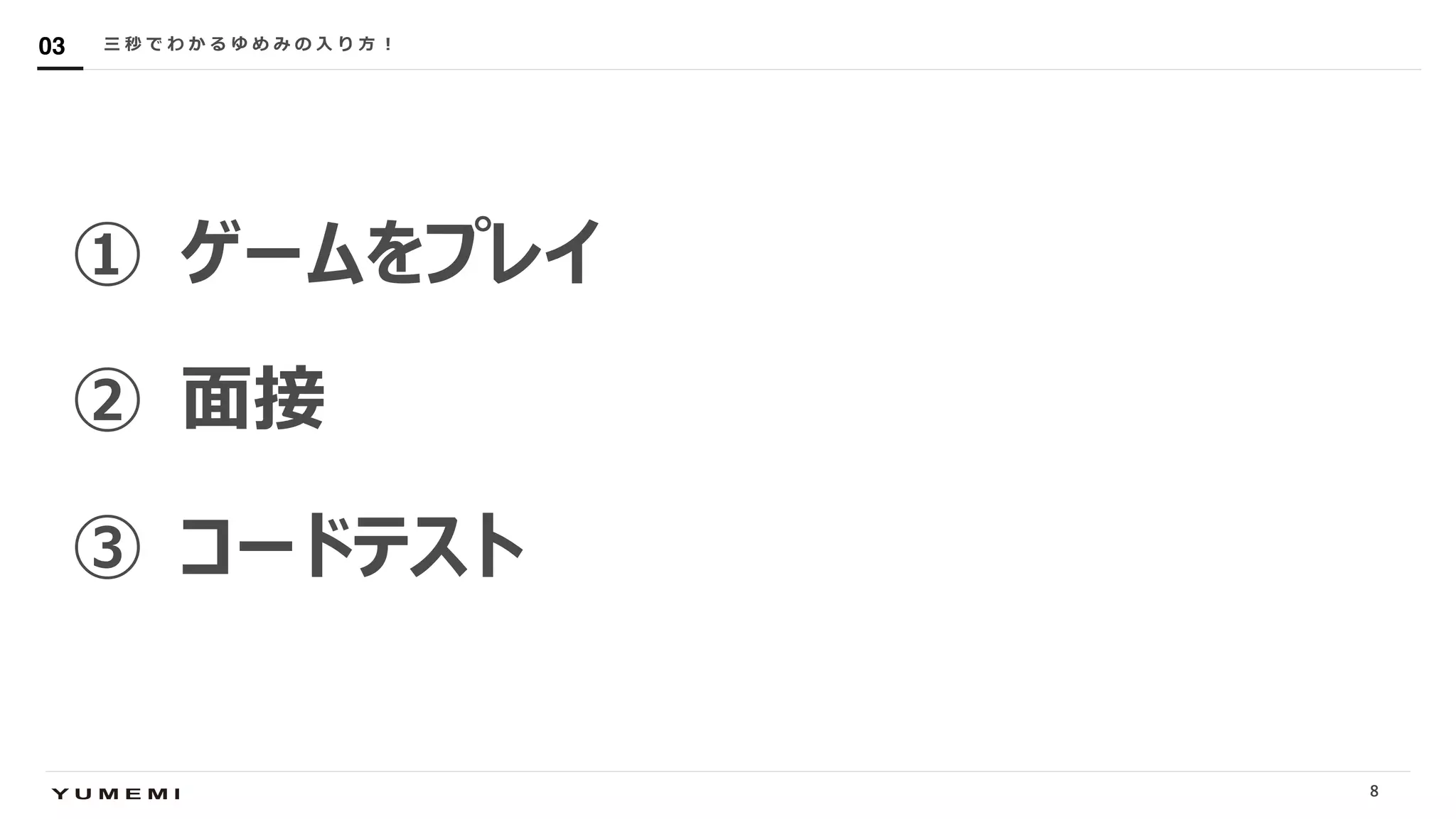 Confidential
① ゲームをプレイ
② ⾯接
③ コードテスト
三 秒 で わ か る ゆ め み の ⼊ り ⽅ ︕03
8
 