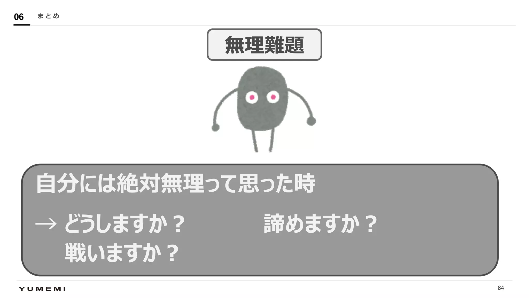 Confidential
⾃分には絶対無理って思った時
→ どうしますか︖ 諦めますか︖
戦いますか︖
ま と め06
84
無理難題
 