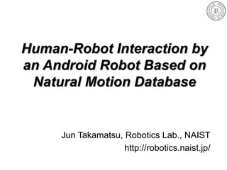 Human-Robot Interaction by
an Android Robot Based on
Natural Motion Database
Jun Takamatsu, Robotics Lab., NAIST
http://robotics.naist.jp/
 