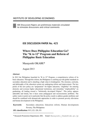 INSTITUTE OF DEVELOPING ECONOMIES
IDE Discussion Papers are preliminary materials circulated
to stimulate discussions and critical comments
Keywords: Secondary education; Education reform; Human development;
Poverty; The Philippines
JEL classification: O15, I21, I28, I31
* Research Promotion Department, IDE. Email: Masayoshi_Okabe@ide.go.jp
IDE DISCUSSION PAPER No. 425
Where Does Philippine Education Go?
The “K to 12” Program and Reform of
Philippine Basic Education
Masayoshi OKABE*
August 2013
Abstract
In 2012 the Philippines launched its “K to 12” Program, a comprehensive reform of its
basic education. Through this reform, the Philippines is catching up with global standards in
secondary education and is attaching a high value to kindergarten. The structure, curricula,
and philosophy of the education system are undergoing reform and improvement. The key
points of the new policy are “preparation” for higher education, “eligibility” for entering
domestic and overseas higher educational institutions, and immediate “employability” on
graduating, all leading toward a “holistically developed Filipino”. This policy appears
admirable and timely, but it faces some pedagogical and socioeconomic problems. The
author wants to point out in particular that the policy needs to address gender problems and
should be combined with demand-side approaches in order to promote poverty alleviation
and human development in the Philippines.
 