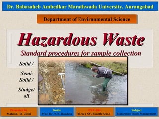 Hazardous WasteHazardous Waste
Standard procedures for sample collectionStandard procedures for sample collection
Solid /
Semi-
Solid /
Sludge/
oil
Dr. Babasaheb Ambedkar Marathwada University, Aurangabad
Department of Environmental ScienceDepartment of Environmental Science
Presented by
Mahesh. D. Joshi
Presented by
Mahesh. D. Joshi
Guide
Prof. Dr. N.N. Bandela
Guide
Prof. Dr. N.N. Bandela
ENV-504
M. Sc ( SY, Fourth Sem.)
ENV-504
M. Sc ( SY, Fourth Sem.)
Subject
Hazardous Waste Management
Subject
Hazardous Waste Management1
 