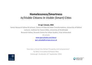 Homelessness/Smartness	
In/Visible	Ci,zens	In	Visible	(Smart)	Ci,es	
Dr	Igor	Calzada,	MBA	
Senior	Research	Fellow	&	Lecturer,	Future	of	CiBes	&	Urban	TransformaBons,	University	of	Oxford	
Lecturer,	InsBtute	for	Future	CiBes,	University	of	Strathclyde	
Research	Fellow,	Brussels	Centre	for	Urban	Studies,	Vrije	Universiteit	
@icalzada	
www.igorcalzada.com/about			
igor.calzada@compas.ox.ac.uk		
	
	
	
	 	How	does	a	Smart	City	Deliver	Prosperity	and	Inclusiveness?	
By	MACI	InnovaEons	&	Rowan	Alba	
Edinburgh		(Scotland),	23rd	September	2016	
 
