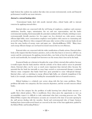 triple bottom line analysis (an analysis that takes into account environmental, social, and financial
performance) would be any more intrusive.

Internal vs. external banking ethics

        Conventional banks deal with mostly internal ethics, ethical banks add to internal
concerns by applying external ethics.

         Internal ethics are concerned with the well being of employees, employee and customer
satisfaction, benefits, wages, unionization, fair sex and race representation, and the banks
environmental standing. Environmentally the potential combined effect of banks switching to more
environmentally friendly practices (i.e. less paper use, less electrical use, solar power, energy
efficient light bulbs, more conscientious employee travel policies with concern to commuting and
air travel) is huge. However when compared with many other sectors of the economy banks do not
incur the same burden of energy, water and paper use. (.Jeucken&Bouma 1999) Many times
such energy efficient changes are not based on moral concern but on cost efficiency.

        External ethics are concerned with the wider ramifications of banks actions. External ethics
looks at the impacts that their business practices, such as who they loan to or invest in, will have on
society and the environment. In applying external ethics, one looks at how the products of banks
can be used unethically, for example how borrowers use the money that is lent out by the bank.

         In general banks are reluctant to broaden the scope of their external ethics policies because
it would require that the bank interfere with the activities of its clients and/or screen its potential
clients. External ethics can be seen as much more important than internal ethics because the
potential that the bank has internally to cause huge societal or environmental damage is minimal
whereas many companies that banks fund have great potential to cause widespread damage.
Internal ethics, such as switching to energy efficient light bulbs, are relatively insignificant if the
bank is, for example, simultaneously funding the unsustainable harvest of natural resources.

       Ethical banking is a relatively new sector; along with this fact come problems. These
problems fall under two categories; the first concerns depositors, and the second concerns ethical
banks.

        In the first category lies the problem of really knowing how ethical banks measure or
qualify their ethical policies. This is insufficient. Even when given the opportunity to view an
accountability report it is difficult to truly understand what their screening processes are. "The
Ethical Policy requires that all business accounts are screened at the time of account opening by
the staff person dealing with the member. Social and environmental risks of larger business
banking loans (non-credit-scored loans) are assessed at the time of the loan application, guided by
the Ethical Policy and Lending Policies."


                                              ~ 10 ~
 