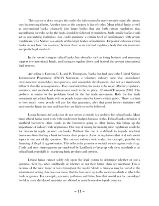 This statement does not give the reader the information/he needs to understand the criteria
used in assessing clients. Another issue in this category is that of codes. Many ethical banks as well
as conventional banks voluntarily join larger bodies that put forth certain regulations that,
according to the rules set by the body, should be followed by members. Such outside bodies could
act as overarching institutions that could guarantee a certain level of conformance with certain
regulations. Civil Service is a sample of this larger bodies of institution. Depositors who use ethical
banks do not have this assurance because there is no external regulatory body that sets minimum
acceptable legal standards.

         In the second category ethical banks face obstacles such as losing business and consumer
support to conventional banks, and having to regulate above and beyond the present international
legal systems.

        According to Cowton, C. J., and P. Thompson, "banks that had signed the United Nations
Environment Programme (UNEP) Statement, a voluntary industry code that promulgated
environmental stewardship, transparency, and sustainable development, did not act significantly
different than the non-signatories. They concluded that, for codes to be more effective; regulators,
monitors, and methods of enforcement need to be in place. (Cowton&Tompson 2000) This
problem is similar to the problems faced by the fair trade movement. Both the fair trade
movement and ethical banks rely on people to pay extra for known ethical goods. There is a limit
to how much more people will pay for that guarantee, after that point further initiatives will
undercut the banks income and therefore are likely to not be followed.

        Losing business to banks that do not screen so strictly is a problem for ethical banks. Many
times ethical banks must work with much lower budgets because of this. Ethical banks exclusion of
unethical borrowers often results in the borrowers going to other banks, this brings up the
importance of industry wide regulations. One way of raising the industry wide regulations would be
for citizens to apply pressure on banks. Without this rise it is difficult to impede unethical
businesses from finding a bank to finance their projects. A rise in regulations that deal with moral
topics is not out of the question. The current industry wide codes, for example, prohibit the
financing of illegal drug production. This reflects the prominent societal morals against such drugs.
Credit and court investigations are employed by Landbank to keep up with these standards as an
ethical bank especially in marketing bank products and services.

        Ethical banks cannot solely rely upon the legal system to determine whether or not a
potential client has acted unethically or whether or not their future plans are unethical. This is
because of the wide range of laws throughout the world. While a business may be lawful in the
international setting, this does not mean that the laws were up to the moral standards in which the
bank originates. For example, extensive pollution and labor laws that would not be considered
lawful in many developed countries are allowed in many lesser-developed countries.


                                              ~ 11 ~
 