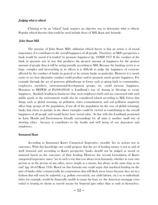 Judging what is ethical

       Claiming to be an "ethical" bank requires an objective way to determine what is ethical.
Popular ethical theories that could be used include those of Mill, Kant and Aristotle.

John Stuart Mill

         The premise of John Stuart Mill's utilitarian ethical theory is that an action is of moral
importance if it contributes to the overall happiness of all people. Therefore, in Mill's perspective a
bank would be moral if it tended "to promote happiness".(p. 10)Mill 1957 If the conduct of the
bank in question acts in way that produces the greatest amount of happiness for the greatest
amount of people then it will be acting morally according to Mill. Because the banking sector is so
large, complex and far-reaching in its effects it is difficult to judge the happiness of everyone
affected by the conduct of banks in general or by certain banks in particular. However it is much
easier to see how alternative conduct could produce and/or promote much greater happiness. For
example through the act of generous philanthropy in forms such as giving back to communities,
employees, members, environmental/development groups, etc. could increase happiness.
Donation to DEPED of P4,000,000.00 is Landbank‘s way of sharing its blessings to create
happiness. Similarly lending to businesses that treat employees fairly and are concerned with such
public goods as the environment would also be considered ethical according to Mill. Given that
things such as global warming, air pollution, water contamination, and soil pollution negatively
affect large groups of the population, if not all of the population (in the case of global warming),
banks that chose to partake in the above examples could be viewed as contributing to the overall
happiness of all people and would hence have moral value. In line with this Landbank promoted
its Linis Month and Environment friendly surroundings for all units is another small way of
showing ethics because it contributes to the health and well being of our depositors and
employees.

Immanuel Kant

         According to Immanuel Kant's Categorical Imperative, morality lies in actions not in
outcomes. With this knowledge one could propose that the act of lending money is not in and of
itself immoral and according to Kant's perspective banks should not be judged as moral or
immoral based on the outcomes of their lending. However the second formulation of Kant's
categorical imperative states: "act in such a way that you always treat humanity, whether in your own
person or in the person of any other, never simply as a means, but always at the same time as an
end" (pg. 66–67)Kant 1956. Based on this formula one could argue that unethical lending on the
part of banks either commercially (to corporations that will likely incur losses because they act in a
fashion that will soon be unlawful, e.g. pollute excessively, use child labour, etc.) or to individuals
(who, for example, would be financially unable to repay the loan, ex. the American mortgage crisis
today) is treating its clients as merely means for financial gain rather than as ends in themselves.

                                              ~ 12 ~
 