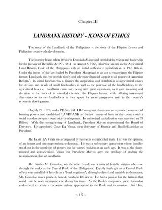 Chapter III


           LANDBANK HISTORY – ICONS OF ETHICS

        The story of the Landbank of the Philippines is the story of the Filipino farmer and
Philippine countryside development.

        The journey began when President DiosdadoMacapagal provided the vision and leadership
for the passage of Republic Act No. 3844 on August 8, 1963, otherwise known as the Agricultural
Land Reform Code of the Philippines with an initial authorized capitalization of P1.5 Billion.
Under the intent of the law, hailed by President Macapagal as an act to emancipate the Filipino
farmer, Landbank was ―to provide timely and adequate financial support to all phases of Agraraian
Reform‖. Its initial function was to finance the acquisition and distribution of agricultural estates
for division and resale of small landholders as well as the purchase of the landholdings by the
agricultural lessees. Landbank came into being with great aspirations, as it gave meaning and
direction to the lives of its intended clientele, the Filipino farmer, while offering investment
alternatives to former landholders in their quest for more progressive role in the country‘s
economic development.

        On July 21, 1973, under PD No. 251, LBP was granted universal or expanded commercial
banking powers and established LANDBANK as thefirst universal bank in the country with a
social mandate to spur countryside development. Its authorized capitalization was increased to P3
Billion. With the strengthening of Landbank, President Marcos reconstituted the Board of
Directors. He appointed Cesar EA Virata, then Secretary of Finance and BasilioEstanislao as
President.

       Mr. Cesar EA Virata was recognized by his peers as principled man. He was the epitome
of an honest and uncompromising technocrat. He was a soft-spoken gentlemen whose humility
stood out in the corridors of powers that he started walking at an early age. It was to the sharp-
minded and conscientious Virata that President Marcos gave the privilege of crafting the
reorganization plan of Landbank.

         Mr. Basilio M. Estanislao, on the other hand, was a man of humble origins who rose
through the ranks at the Central Bank of the Philippines. Equally forthright as a Central Bank
official ever mindful of his role as a ―bank regulator‖, although relaxed and amiable in demeanor.
Mr. Estanislao was a prudent, honest, hands-on President. He had a passion for the farmers that
could not be seen in anyone else during his time. As the Bank‘s manpower grew, Estanislao
endeavored to create a corporate culture appropriate to the Bank and its mission. For Him,


                                             ~ 15 ~
 