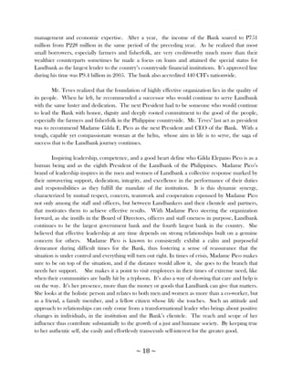 management and economic expertise. After a year, the income of the Bank soared to P751
million from P228 million in the same period of the preceding year. As he realized that most
small borrowers, especially farmers and fisherfolk, are very creditworthy much more than their
wealthier counterparts sometimes he made a focus on loans and attained the special status for
Landbank as the largest lender to the country‘s countryside financial institutions. It‘s approved line
during his time was P9.4 billion in 2005. The bank also accredited 440 CFI‘s nationwide.

        Mr. Teves realized that the foundation of highly effective organization lies in the quality of
its people. When he left, he recommended a successor who would continue to serve Landbank
with the same luster and dedication. The next President had to be someone who would continue
to lead the Bank with honor, dignity and deeply rooted commitment to the good of the people,
especially the farmers and fisherfolk in the Philippine countryside. Mr. Teves‘ last act as president
was to recommend Madame Gilda E. Pico as the next President and CEO of the Bank. With a
tough, capable yet compassionate woman at the helm, whose aim in life is to serve, the saga of
success that is the Landbank journey continues.

        Inspiring leadership, competence, and a good heart define who Gilda Elepano Pico is as a
human being and as the eighth President of the Landbank of the Philippines. Madame Pico‘s
brand of leadership inspires in the men and women of Landbank a collective response marked by
their unwavering support, dedication, integrity, and excellence in the performance of their duties
and responsibilities as they fulfill the mandate of the institution. It is this dynamic synergy,
characterized by mutual respect, concern, teamwork and cooperation espoused by Madame Pico
not only among the staff and officers, but between Landbankers and their clientele and partners,
that motivates them to achieve effective results. With Madame Pico steering the organization
forward, as she instills in the Board of Directors, officers and staff oneness in purpose, Landbank
continues to be the largest government bank and the fourth largest bank in the country. She
believed that effective leadership at any time depends on strong relationships built on a genuine
concern for others. Madame Pico is known to consistently exhibit a calm and purposeful
demeanor during difficult times for the Bank, thus fostering a sense of reassurance that the
situation is under control and everything will turn out right. In times of crisis, Madame Pico makes
sure to be on top of the situation, and if the distance would allow it, she goes to the branch that
needs her support. She makes it a point to visit employees in their times of extreme need, like
when their communities are badly hit by a typhoon. It‘s also a way of showing that care and help is
on the way. It‘s her presence, more than the money or goods that Landbank can give that matters.
She looks at the holistic person and relates to both men and women as more than a co-worker, but
as a friend, a family member, and a fellow citizen whose life she touches. Such an attitude and
approach to relationships can only come from a transformational leader who brings about positive
changes in individuals, in the institution and the Bank‘s clientele. The reach and scope of her
influence thus contribute substantially to the growth of a just and humane society. By keeping true
to her authentic self, she easily and effortlessly transcends self-interest for the greater good.


                                              ~ 18 ~
 
