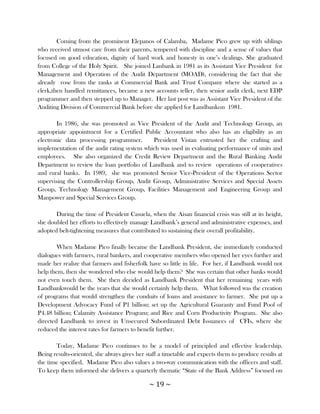 Coming from the prominent Elepanos of Calamba, Madame Pico grew up with siblings
who received utmost care from their parents, tempered with discipline and a sense of values that
focused on good education, dignity of hard work and honesty in one‘s dealings. She graduated
from College of the Holy Spirit. She joined Lanbank in 1981 as its Assistant Vice President for
Management and Operation of the Audit Department (MOAD), considering the fact that she
already rose from the ranks at Commercial Bank and Trust Company where she started as a
clerk,then handled remittances, became a new accounts teller, then senior audit clerk, next EDP
programmer and then stepped up to Manager. Her last post was as Assistant Vice President of the
Auditing Division of Commercial Bank before she applied for Landbankon 1981.

        In 1986, she was promoted as Vice President of the Audit and Technology Group, an
appropriate appointment for a Certified Public Accountant who also has an eligibility as an
electronic data processing programmer.       President Vistan entrusted her the crafting and
implementation of the audit rating system which was used in evaluating performance of units and
employees. She also organized the Credit Review Department and the Rural Banking Audit
Department to review the loan portfolio of Landbank and to review operations of cooperatives
and rural banks. In 1989, she was promoted Senior Vice-President of the Operations Sector
supervising the Controllership Group, Audit Group, Administrative Services and Special Assets
Group, Technology Management Group, Facilities Management and Engineering Group and
Manpower and Special Services Group.

       During the time of President Casuela, when the Aisan financial crisis was still at its height,
she doubled her efforts to effectively manage Landbank‘s general and administrative expenses, and
adopted belt-tightening measures that contributed to sustaining their overall profitability.

        When Madame Pico finally became the Landbank President, she immediately conducted
dialogues with farmers, rural bankers, and cooperative members who opened her eyes further and
made her realize that farmers and fisherfolk have so little in life. For her, if Landbank would not
help them, then she wondered who else would help them? She was certain that other banks would
not even touch them. She then decided as Landbank President that her remaining years with
Landbankwould be the years that she would certainly help them. What followed was the creation
of programs that would strengthen the conduits of loans and assistance to farmer. She put up a
Development Advocacy Fund of P1 billion; set up the Agricultural Guaranty and Fund Pool of
P4.48 billion; Calamity Assistance Program; and Rice and Corn Productivity Program. She also
directed Landbank to invest in Unsecured Subordinated Debt Issuances of CFIs, where she
reduced the interest rates for farmers to benefit further.

       Today, Madame Pico continues to be a model of principled and effective leadership.
Being results-oriented, she always gives her staff a timetable and expects them to produce results at
the time specified. Madame Pico also values a two-way communication with the officers and staff.
To keep them informed she delivers a quarterly thematic ―State of the Bank Address‖ focused on

                                              ~ 19 ~
 