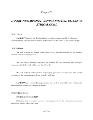 Chapter IV


LANDBANK‘S MISSION, VISION AND CORE VALUES AS
                ETHICAL GOAL


OUR VISION:

      LANDBANK shall be the dominant financial institution in countryside development,
committed to the highest standards of ethics and excellence in the service of the Filipino people.



OUR MISSION:

        We shall continue to provide timely financial and technical support for our farmers,
fisherfolk and other priority sectors.



      We shall deliver innovative products and services that are consonant with ecological
enhancement and effectively address our clients‘ needs.



       We shall embody professionalism and integrity, providing our employees with a work
environment that encourages growth and rewards excellence.



       LANDBANK is committed to improving the lives of all its stakeholders and working with
them to lead the country to economic prosperity.



OUR CORE VALUES:

       SOCIAL RESPONSIBILITY

         Patriotism, love of country, service to community, concern for environment, customer
satisfaction, man for others and caring



                                             ~ 22 ~
 