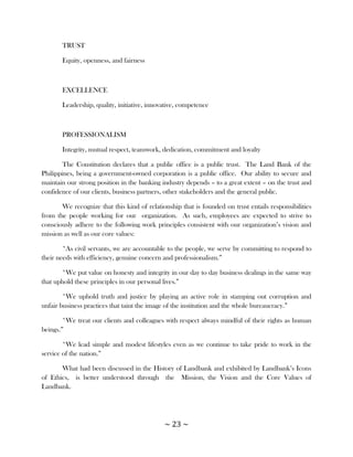 TRUST

       Equity, openness, and fairness



       EXCELLENCE

       Leadership, quality, initiative, innovative, competence



       PROFESSIONALISM

       Integrity, mutual respect, teamwork, dedication, commitment and loyalty

        The Constitution declares that a public office is a public trust. The Land Bank of the
Philippines, being a government-owned corporation is a public office. Our ability to secure and
maintain our strong position in the banking industry depends – to a great extent – on the trust and
confidence of our clients, business partners, other stakeholders and the general public.

       We recognize that this kind of relationship that is founded on trust entails responsibilities
from the people working for our organization. As such, employees are expected to strive to
consciously adhere to the following work principles consistent with our organization‘s vision and
mission as well as our core values:

        *As civil servants, we are accountable to the people, we serve by committing to respond to
their needs with efficiency, genuine concern and professionalism.‖

       *We put value on honesty and integrity in our day to day business dealings in the same way
that uphold these principles in our personal lives.‖

        *We uphold truth and justice by playing an active role in stamping out corruption and
unfair business practices that taint the image of the institution and the whole bureaucracy.‖

        *We treat our clients and colleagues with respect always mindful of their rights as human
beings.‖

        *We lead simple and modest lifestyles even as we continue to take pride to work in the
service of the nation.‖

       What had been discussed in the History of Landbank and exhibited by Landbank‘s Icons
of Ethics, is better understood through the Mission, the Vision and the Core Values of
Landbank.




                                             ~ 23 ~
 
