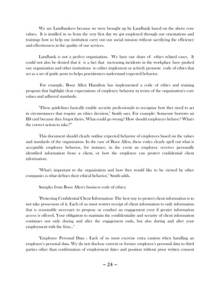 We are Landbankers because we were brought up by Landbank based on the above core
values. It is instilled in us from the very first day we got employed through our orientations and
trainings how to help our institution carry out our social mission without sacrificing the efficiency
and effectiveness in the quality of our services.

         Landbank is not a perfect organization. We have our share of ethics related cases. It
could not also be denied that it is a fact that increasing incidents in the workplace have pushed
our organization and other institutions to either implement or actively promote code of ethics that
act as a set of guide posts to helps practitioners understand expected behavior.

        For example, Booz Allen Hamilton has implemented a code of ethics and training
program that highlight clear expectations of employee behavior in terms of the organization's core
values and adhered standards.

        "These guidelines basically enable security professionals to recognize how they need to act
in circumstances that require an ethics decision," Smith says. For example: Someone borrows an
ID card because they forgot theirs. What could go wrong? How should employees behave? What's
the correct action to take?‖

         This document should clearly outline expected behavior of employees based on the values
and standards of the organization. In the case of Booz Allen, these codes clearly spell out what is
acceptable employee behavior, for instance, in the event an employee receives personally
identified information from a client, or how the employee can protect confidential client
information.

      "What's important to the organization and how they would like to be viewed by other
companies is what defines their ethical behavior," Smith adds.

       Samples from Booz Allen's business code of ethics:

        "Protecting Confidential Client Information: The best way to protect client information is to
not take possession of it. Each of us must restrict receipt of client information to only information
that is reasonable necessary to propose or conduct an engagement even if greater information
access is offered. Your obligation to maintain the confidentiality and security of client information
continues not only during and after the engagement ends, but also during and after your
employment with the firm..."

        "Employee Personal Data : Each of us must exercise extra caution when handling an
employee's personal data. We do not disclose current or former employee's personal data to third
parties other than confirmation of employment dates and position without prior written consent


                                              ~ 24 ~
 