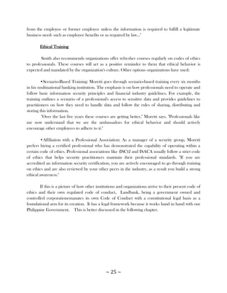 from the employee or former employee unless the information is required to fulfill a legitimate
business need- such as employee benefits or as required by law..."

       Ethical Training

        Smith also recommends organizations offer refresher courses regularly on codes of ethics
to professionals. These courses will act as a positive reminder to them that ethical behavior is
expected and mandated by the organization's culture. Other options organizations have used:

         •Scenario-Based Training: Moretti goes through scenario-based training every six months
in his multinational banking institution. The emphasis is on how professionals need to operate and
follow basic information security principles and financial industry guidelines. For example, the
training outlines a scenario of a professional's access to sensitive data and provides guidelines to
practitioners on how they need to handle data and follow the rules of sharing, distributing and
storing this information.
         "Over the last five years these courses are getting better," Moretti says. "Professionals like
me now understand that we are the ambassadors for ethical behavior and should actively
encourage other employees to adhere to it."

        •Affiliation with a Professional Association: As a manager of a security group, Moretti
prefers hiring a certified professional who has demonstrated the capability of operating within a
certain code of ethics. Professional associations like (ISC)2 and ISACA usually follow a strict code
of ethics that helps security practitioners maintain their professional standards. "If you are
accredited an information security certification, you are actively encouraged to go through training
on ethics and are also reviewed by your other peers in the industry, as a result you build a strong
ethical awareness."

        If this is a picture of how other institutions and organizations arrive to their present code of
ethics and their own regulated code of conduct, Landbank, being a government owned and
controlled corporationemanates its own Code of Conduct with a constitutional legal basis as a
foundational arm for its creation. It has a legal framework because it works hand in hand with our
Philippine Government. This is better discussed in the following chapter.




                                               ~ 25 ~
 