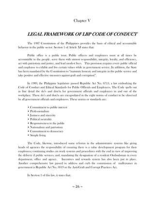 Chapter V


       LEGAL FRAMEWORK OF LBP CODE OF CONDUCT
       The 1987 Constitution of the Philippines provides the basis of ethical and accountable
behavior in the public sector. Section 1 of Article XI states that:

        Public office is a public trust. Public officers and employees must at all times be
accountable to the people, serve them with utmost responsibility, integrity, loyalty, and efficiency,
act with patriotism and justice, and lead modest lives. This provision requires every public official
and employee to exhibit and live certain values while in government service. In addition, the State
has been mandated by the Constitution to ―maintain honesty and integrity in the public service and
take positive and effective measures against graft and corruption‖.

        In 1989, the Philippine legislature passed Republic Act No. 6713, a law embodying the
Code of Conduct and Ethical Standards for Public Officials and Employees. The Code spells out
in fine detail the do‘s and don‘ts for government officials and employees in and out of the
workplace. These do‘s and don‘ts are encapsulated in the eight norms of conduct to be observed
by all government officials and employees. These norms or standards are:

       • Commitment to public interest
       • Professionalism
       • Justness and sincerity
       • Political neutrality
       • Responsiveness to the public
       • Nationalism and patriotism
       • Commitment to democracy
       • Simple living

        The Code, likewise, introduced some reforms in the administrative systems like giving
heads of agencies the responsibility of ensuring there is a value development program for their
employees; continuing studies on work systems and procedures with the end in view of improving
the delivery if public services; and, mandating the designation of a resident Ombudsman in every
department, office and agency. Incentives and rewards system has also been put in place.
Another comprehensive law passed to address and curb the commission of malfeasance in
government is Republic Act No. 3019 or the Anti-Graft and Corrupt Practices Act.

       In Section 1 of this law, it states that:


                                                   ~ 26 ~
 