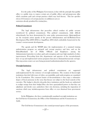 It is the policy of the Philippine Government, in line with the principle that apublic
office is a public trust, to repress certain acts of public officer and privatepersons alike
which constitute graft and corrupt practices which may lead thereto. This law specifies
eleven (11) instances of corrupt practices in addition to acts or
omissions already penalized by existing laws.

Political Commitment

        The legal infrastructure that prescribes ethical conduct of; public servants
isreinforced by political commitment. This political commitment, while difficult
tobenchmark, has been demonstrated by some policy pronouncements. Quitesignificant
are the ten-point action agenda of the present Administration and theMedium-Term
Development Plan (2000 2004) or AngatPinoy 2004 which embodythe framework for the
country‘s socioeconomic development.

        The agenda and the MTDP place the implementation of a sustained training
andorientation program on anti-graft and corrupt practices and laws, and on the
EthicalStandards Act of Public Officials and Employees among the
Administration‘spriorities to reduce graft and corruption and exact high standards of ethics
ingovernment. Proceeding from this, departments and agencies of the executivebranch
have set up and implemented various programs that aim to eliminatebureaucratic red tape.
One-stop action centers are now being promoted andinstitutionalized in the agencies.

Oversight Institutions

         The legal infrastructure and political commitment are supported
andcomplemented by the existence of oversight institutions. The creation of theoversight
institutions that deal with issues of ethics, accountability, graft andcorruption are mandated
by the Constitution. The common feature of theseinstitutions is they enjoy a substantive
degree of fiscal autonomy in the sense that theyare not subject to the fiscal controls of the
executive. The budget is directly releasedto these institutions and the heads are authorized
to realign savings from their budget.They also have quasi-judicial powers in that they can
adjudicate and decide cases andenforce their own decisions, including the imposition of
sanctions which may includesuspension from office or even dismissal from government
service.

        In the Philippines, the three constitutionally mandated oversight institutions are
the Civil Service Commission, the Office of the Ombudsman and the Commission on
Audit.

       The Civil Service Commission is the central personnel agency of the government.

                                      ~ 27 ~
 