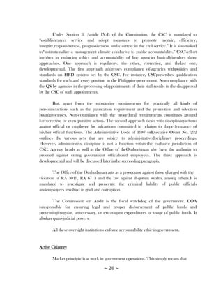 Under Section 3, Article IX-B of the Constitution, the CSC is mandated to
―establishcareer service and adopt measures to promote morale, efficiency,
integrity,responsiveness, progressiveness, and courtesy in the civil service.‖ It is also tasked
to―institutionalize a management climate conducive to public accountability.‖ CSC‘seffort
involves in enforcing ethics and accountability of line agencies basicallyinvolves three
approaches. One approach is regulatory, the other, corrective, and thelast one,
developmental. The first approach addresses compliance of-agencies withpolicies and
standards on HRD systems set by the CSC. For instance, CSCprescribes qualification
standards for each and every position in the Philippinegovernment. Non-compliance with
the QS by agencies in the processing ofappointments of their staff results in the disapproval
by the CSC of such appointments.

        But, apart from the substantive requirements for practically all kinds of
personnelactions such as the publication requirement and the promotion and selection
boardprocesses. Non-compliance with the procedural requirements constitutes ground
forcorrective or even punitive action. The second approach deals with disciplinaryactions
against official or employee for infractions committed in relation to theperformance of
his/her official functions. The Administrative Code of 1987 orExecutive Order No. 292
outlines the various acts that are subject to administrativedisciplinary proceedings.
However, administrative discipline is not a function within-the exclusive jurisdiction of
CSC. Agency heads as well as the Office of theOmbudsman also have the authority to
proceed against erring government officialsand employees. The third approach is
developmental and will be discussed later inthe succeeding paragraph.

        The Office of the Ombudsman acts as a prosecutor against those charged with the
violation of RA 3019, RA 6713 and the law against ill-gotten wealth, among others.It is
mandated to investigate and prosecute the criminal liability of public officials
andemployees involved in graft and corruption.

        The Commission on Audit is the fiscal watchdog of the government. COA
isresponsible for ensuring legal and proper disbursement of public funds and
preventingirregular, unnecessary, or extravagant expenditures or usage of public funds. It
alsohas quasi-judicial powers.

       All these oversight institutions enforce accountability ethic in government.


Active Citizenry

       Market principle is at work in government operations. This simply means that

                                       ~ 28 ~
 