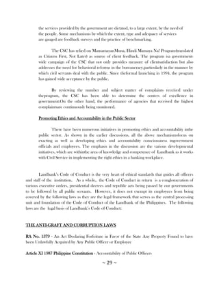 the services provided by the government are dictated, to a large extent, by the need of
       the people. Some mechanisms by which the extent, type and adequacy of services
       are gauged are feedback surveys and the practice of benchmarking.

               The CSC has relied on MamamayanMuna, Hindi Mamaya Na! Program(translated
       as Citizens First, Not Later) as source of client feedback. The program isa government-
       wide campaign of the CSC that not only provides measure of clientsatisfaction but also
       addresses the need for behavioral reforms in the bureaucracy,particularly in the manner by
       which civil servants deal with the public. Since theformal launching in 1994, the program
       has gained wide acceptance by the public.

              By reviewing the number and subject matter of complaints received under
       theprogram, the CSC has been able to determine the centers of excellence in
       government.On the other hand, the performance of agencies that received the highest
       complaintsare continuously being monitored.

       Promoting Ethics and Accountability in the Public Sector

                There have been numerous initiatives in promoting ethics and accountability inthe
       public sector. As shown in the earlier discussions, all the above mechanismsfocus on
       exacting as well as developing ethics and accountability consciousness ingovernment
       officials and employees. The emphasis in the discussion are the various developmental
       initiatives, which are withinthe area of knowledge and competence of Landbank as it works
       with Civil Service in implementing the right ethics in a banking workplace.


        Landbank‘s Code of Conduct is the very heart of ethical standards that guides all officers
and staff of the institution. As a whole, the Code of Conduct in return is a conglomeration of
various executive orders, presidential decrees and republic acts being passed by our governments
to be followed by all public servants. However, it does not exempt its employees from being
covered by the following laws as they are the legal framework that serves as the central processing
unit and foundation of the Code of Conduct of the Landbank of the Philippines. The following
laws are the legal basis of Landbank‘s Code of Conduct:


THE ANTI-GRAFT AND CORRUPTION LAWS

RA No. 1379 - An Act Declaring Forfeiture in Favor of the State Any Property Found to have
been Unlawfully Acquired by Any Public Officer or Employee

Article XI 1987 Philippine Constitution - Accountability of Public Officers

                                             ~ 29 ~
 