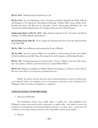 RA No. 3019 - Anti-Graft and Corrupt Practices Act

RA No. 6713 - An Act Establishing a Code of Conduct and Ethical Standards for Public Officials
and Employees, To Uphold the Time-Honored Principle of Public Office being a Public Trust,
Granting Incentives and Rewards for Exemplary Service, Enumerating Prohibited Acts and
Transactions and Providing Penalties for Violations Thereof and for Other Purposes

Implementing Rules of RA No. 6713 - Rules Implementing the Code of Conduct and Ethical
Standards for Public Officials and Employees

Revised Penal Code (Title II) - Crime Against the Fundamental Laws of the State Revised Penal
Code (Title VII)

RA No. 7080 - An act Defining and penalizing the Crime of Plunder

RA No. 9485 - An Act to improve Efficiency in the Delivery of Government Service to the Public
by Reducing Bureaucratic Red Tape, Preventing Graft and Corruption, and Providing Penalties

PD No. 749 - Granting Immunity from Prosecution to Givers of Bribes and other Gifts and to
their Accomplices in Bribery and other Graft Cases Against Public Officers

PD No. 46 - Making it punishable for Public Officials and Employees to Receive, and for Private
Persons to Give Gifts on any Occasion, including Christmas


        Finally, the primary basis for decisions made involving disciplinary actions on ethical issues
concerning the bank as an institution and as a government corporation is the Landbank of the
Philippines Code of Conduct for Employees as stipulated:


CODE OF CONDUCT FOR EMPLOYEES:

   1. Statement of Principles

        The Constitution declares that a public office is a public trust. The Landbank of the
Philippines, being a government-owned corporation, is a public office. Our ability to secure and
maintain our strong position in the banking industry depends – to a great extent – on the trust and
confidence of our clients, business partners, other stakeholders and the general public.

   2. Purpose:

                                              ~ 30 ~
 
